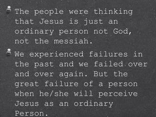 The people were thinking
that Jesus is just an
ordinary person not God,
not the messiah.
We experienced failures in
the past and we failed over
and over again. But the
great failure of a person
when he/she will perceive
Jesus as an ordinary
Person.
 