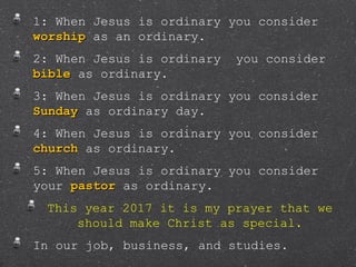 1: When Jesus is ordinary you consider
worshipworship as an ordinary.
2: When Jesus is ordinary you consider
biblebible as ordinary.
3: When Jesus is ordinary you consider
SundaySunday as ordinary day.
4: When Jesus is ordinary you consider
churchchurch as ordinary.
5: When Jesus is ordinary you consider
your pastorpastor as ordinary.
This year 2017 it is my prayer that we
should make Christ as special.
In our job, business, and studies.
 