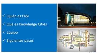  Quién es F4SI
 Qué es Knowledge Cities
 Equipo
 Siguientes pasos
 