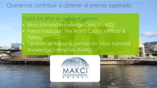 Todos los años se realiza el premio:
• Most Admired Knowledge Cities (MAKCi).
• Patrocinada por: The World Capital Institute &
Teleos
• También se realiza la premiación: Most Admired
Knowledge Enterprises (MAKE)
 