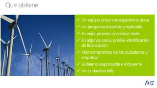  Un equipo único con experiencia única
 Un programa escalable y replicable
 El mejor proceso, con casos reales
 En algunos casos, posible identificación
de financiación
 Más compromiso de los ciudadanos y
empresas
 Gobierno responsable e incluyente
 Un ciudadano feliz
 