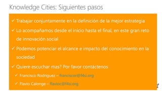  Trabajar conjuntamente en la definición de la mejor estrategia
 Lo acompañamos desde el inicio hasta el final, en este gran reto
de innovación social
 Podemos potenciar el alcance e impacto del conocimiento en la
sociedad
 Quiere escuchar mas? Por favor contáctenos
 Francisco Rodríguez – franciscor@f4si.org
 Flavio Calonge – flavioc@f4si.org
 