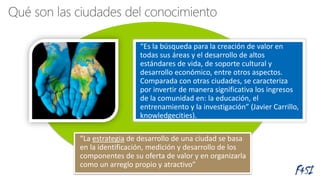 “Es la búsqueda para la creación de valor en
todas sus áreas y el desarrollo de altos
estándares de vida, de soporte cultural y
desarrollo económico, entre otros aspectos.
Comparada con otras ciudades, se caracteriza
por invertir de manera significativa los ingresos
de la comunidad en: la educación, el
entrenamiento y la investigación” (Javier Carrillo,
knowledgecities).
“La estrategia de desarrollo de una ciudad se basa
en la identificación, medición y desarrollo de los
componentes de su oferta de valor y en organizarla
como un arreglo propio y atractivo”
 