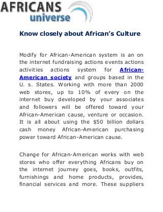 Know closely about African’s Culture
Modify for African-American system is an on
the internet fundraising actions events actions
activities actions system for African-
American society and groups based in the
U. s. States. Working with more than 2000
web stores, up to 10% of every on the
internet buy developed by your associates
and followers will be offered toward your
African-American cause, venture or occasion.
It is all about using the $50 billion dollars
cash money African-American purchasing
power toward African-American cause.
Change for African-American works with web
stores who offer everything Africans buy on
the internet journey goes, books, outfits,
furnishings and home products, provides,
financial services and more. These suppliers
 