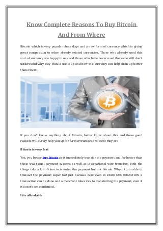 Know Complete Reasons To Buy Bitcoin
And From Where
Bitcoin which is very popular these days and a new form of currency which is giving
great competition to other already existed currencies. Those who already used this
sort of currency are happy to use and those who have never used the same still don’t
understand why they should use it up and how this currency can help them up better
than others.
If you don’t know anything about Bitcoin, better know about this and these good
reasons will surely help you up for further transactions. Here they are-
Bitcoin is very fast
Yes, you better buy bitcoin as it immediately transfer the payment and far better than
those traditional payment systems as well as international wire transfers. Both the
things take a lot of time to transfer the payment but not bitcoin. Why bitcoin able to
transact the payment super fast just because here even in ZERO CONFIRMATION a
transaction can be done and a merchant takes risk to transferring the payment, even if
it is not been confirmed.
It is affordable
 