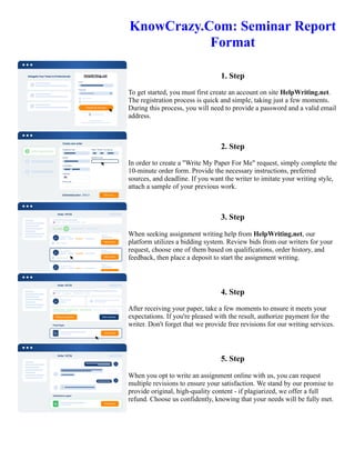 KnowCrazy.Com: Seminar Report
Format
1. Step
To get started, you must first create an account on site HelpWriting.net.
The registration process is quick and simple, taking just a few moments.
During this process, you will need to provide a password and a valid email
address.
2. Step
In order to create a "Write My Paper For Me" request, simply complete the
10-minute order form. Provide the necessary instructions, preferred
sources, and deadline. If you want the writer to imitate your writing style,
attach a sample of your previous work.
3. Step
When seeking assignment writing help from HelpWriting.net, our
platform utilizes a bidding system. Review bids from our writers for your
request, choose one of them based on qualifications, order history, and
feedback, then place a deposit to start the assignment writing.
4. Step
After receiving your paper, take a few moments to ensure it meets your
expectations. If you're pleased with the result, authorize payment for the
writer. Don't forget that we provide free revisions for our writing services.
5. Step
When you opt to write an assignment online with us, you can request
multiple revisions to ensure your satisfaction. We stand by our promise to
provide original, high-quality content - if plagiarized, we offer a full
refund. Choose us confidently, knowing that your needs will be fully met.
KnowCrazy.Com: Seminar Report Format KnowCrazy.Com: Seminar Report Format
 