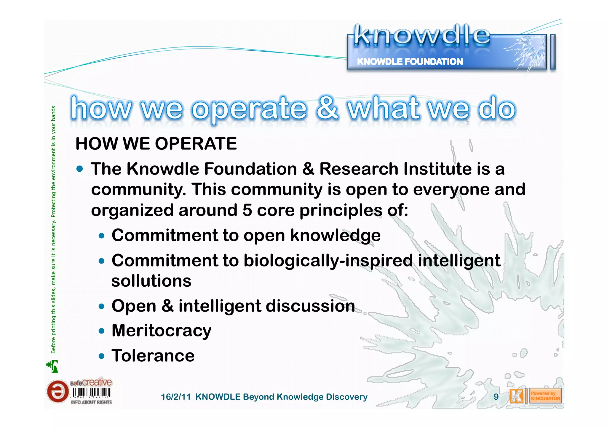 Before printing this slides, make sure it is necessary. Protecting the environment is in your hands 




                                                                                                       HOW WE OPERATE
                                                                                                         The Knowdle Foundation & Research Institute is a
                                                                                                          community. This community is open to everyone and
                                                                                                          organized around 5 core principles of:
                                                                                                             Commitment to open knowledge
                                                                                                             Commitment to biologically-inspired intelligent
                                                                                                              sollutions
                                                                                                             Open & intelligent discussion
                                                                                                             Meritocracy
                                                                                                             Tolerance





                                                                                                                 16/2/11 KNOWDLE Beyond Knowledge Discovery   9
 