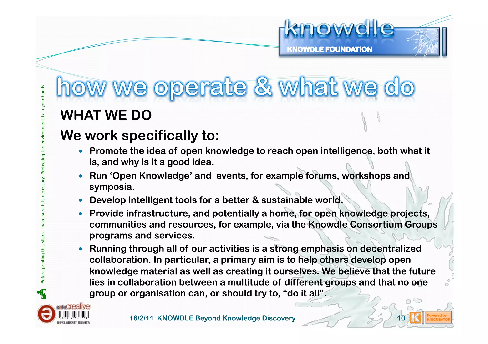Before printing this slides, make sure it is necessary. Protecting the environment is in your hands 




                                                                                                       WHAT WE DO
                                                                                                       We work specifically to:
                                                                                                           Promote the idea of open knowledge to reach open intelligence, both what it
                                                                                                              is, and why is it a good idea.
                                                                                                             Run ‘Open Knowledge’ and events, for example forums, workshops and
                                                                                                              symposia.
                                                                                                             Develop intelligent tools for a better & sustainable world.
                                                                                                             Provide infrastructure, and potentially a home, for open knowledge projects,
                                                                                                              communities and resources, for example, via the Knowdle Consortium Groups
                                                                                                              programs and services.
                                                                                                             Running through all of our activities is a strong emphasis on decentralized
                                                                                                              collaboration. In particular, a primary aim is to help others develop open
                                                                                                              knowledge material as well as creating it ourselves. We believe that the future
                                                                                                              lies in collaboration between a multitude of different groups and that no one
                                                                                                              group or organisation can, or should try to, “do it all”.





                                                                                                                       16/2/11 KNOWDLE Beyond Knowledge Discovery                  10
 