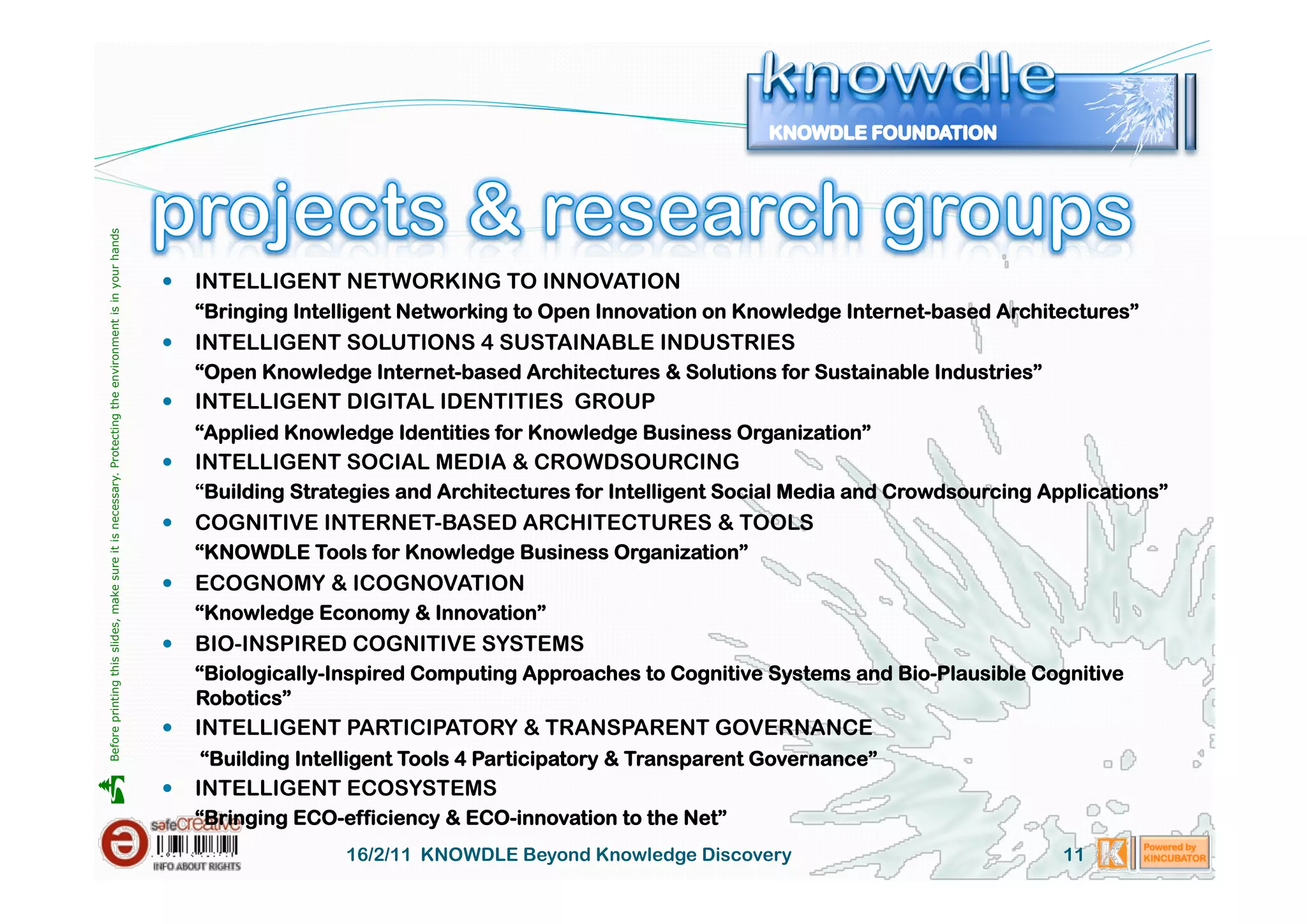 Before printing this slides, make sure it is necessary. Protecting the environment is in your hands 




                                                                                                         INTELLIGENT NETWORKING TO INNOVATION
                                                                                                          “Bringing Intelligent Networking to Open Innovation on Knowledge Internet-based Architectures”
                                                                                                         INTELLIGENT SOLUTIONS 4 SUSTAINABLE INDUSTRIES
                                                                                                          “Open Knowledge Internet-based Architectures & Solutions for Sustainable Industries”
                                                                                                         INTELLIGENT DIGITAL IDENTITIES GROUP
                                                                                                          “Applied Knowledge Identities for Knowledge Business Organization”
                                                                                                         INTELLIGENT SOCIAL MEDIA & CROWDSOURCING
                                                                                                          “Building Strategies and Architectures for Intelligent Social Media and Crowdsourcing Applications”
                                                                                                         COGNITIVE INTERNET-BASED ARCHITECTURES & TOOLS
                                                                                                          “KNOWDLE Tools for Knowledge Business Organization”
                                                                                                         ECOGNOMY & ICOGNOVATION
                                                                                                          “Knowledge Economy & Innovation”
                                                                                                         BIO-INSPIRED COGNITIVE SYSTEMS
                                                                                                          “Biologically-Inspired Computing Approaches to Cognitive Systems and Bio-Plausible Cognitive
                                                                                                          Robotics”
                                                                                                         INTELLIGENT PARTICIPATORY & TRANSPARENT GOVERNANCE
                                                                                                           “Building Intelligent Tools 4 Participatory & Transparent Governance”
                                                                                                         INTELLIGENT ECOSYSTEMS





                                                                                                          “Bringing ECO-efficiency & ECO-innovation to the Net”
                                                                                                                         16/2/11 KNOWDLE Beyond Knowledge Discovery                               11
 