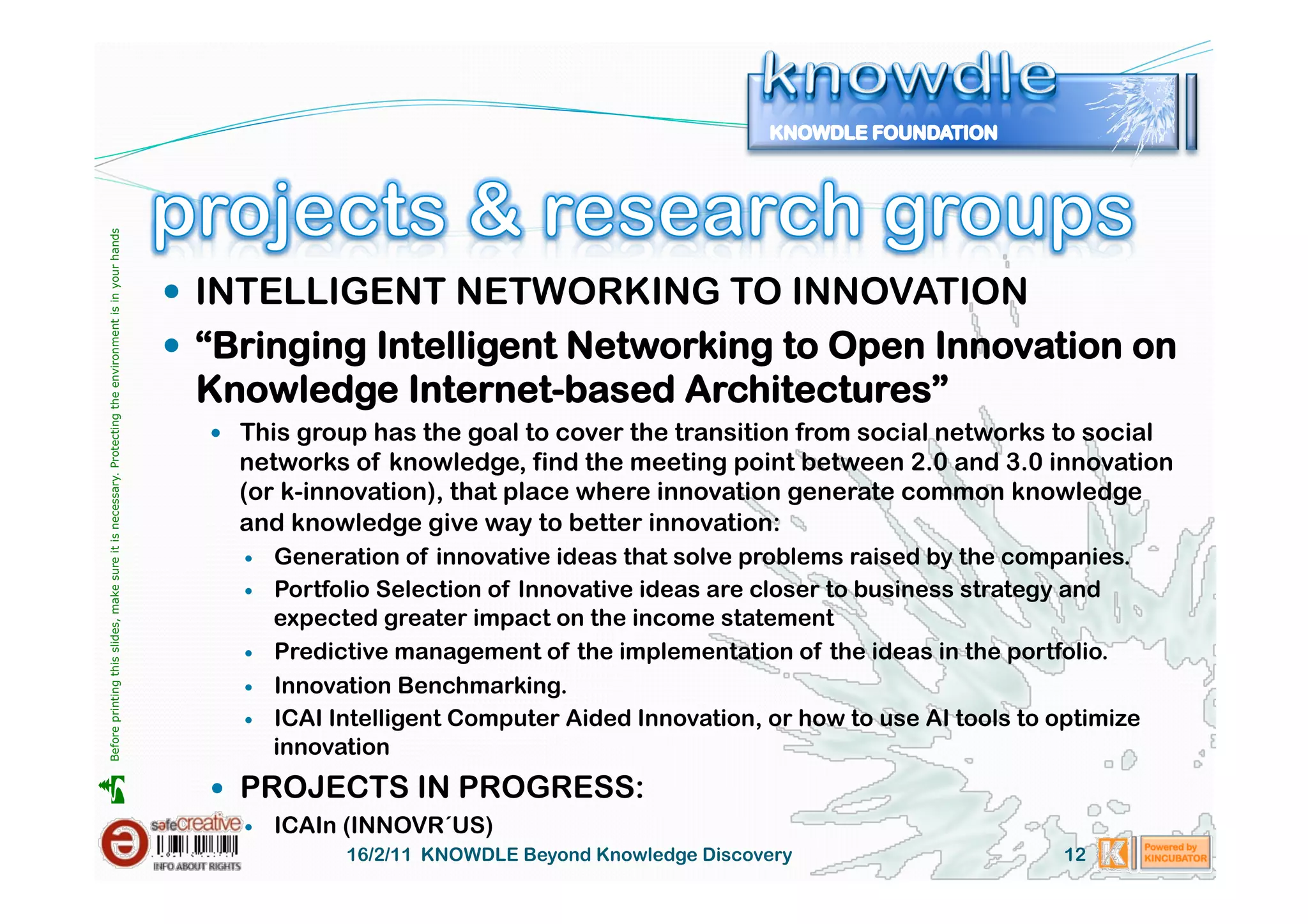 Before printing this slides, make sure it is necessary. Protecting the environment is in your hands 




                                                                                                         INTELLIGENT NETWORKING TO INNOVATION
                                                                                                         “Bringing Intelligent Networking to Open Innovation on
                                                                                                        Knowledge Internet-based Architectures”
                                                                                                           This group has the goal to cover the transition from social networks to social
                                                                                                           networks of knowledge, find the meeting point between 2.0 and 3.0 innovation
                                                                                                           (or k-innovation), that place where innovation generate common knowledge
                                                                                                           and knowledge give way to better innovation:
                                                                                                               Generation of innovative ideas that solve problems raised by the companies.
                                                                                                               Portfolio Selection of Innovative ideas are closer to business strategy and
                                                                                                                expected greater impact on the income statement
                                                                                                               Predictive management of the implementation of the ideas in the portfolio.
                                                                                                               Innovation Benchmarking.
                                                                                                               ICAI Intelligent Computer Aided Innovation, or how to use AI tools to optimize
                                                                                                                innovation
                                                                                                           PROJECTS IN PROGRESS:





                                                                                                               ICAIn (INNOVR´US)
                                                                                                                      16/2/11 KNOWDLE Beyond Knowledge Discovery                       12
 