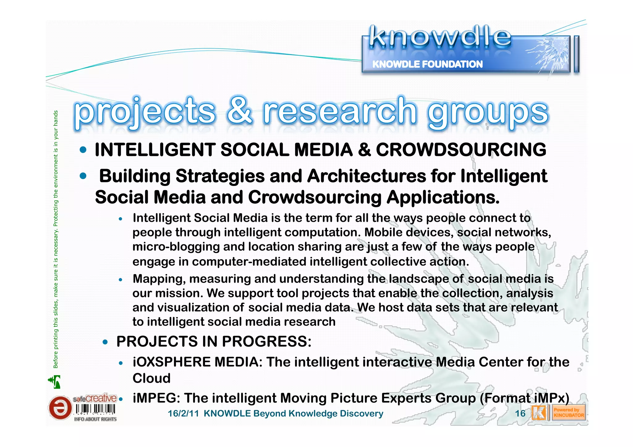 Before printing this slides, make sure it is necessary. Protecting the environment is in your hands 




                                                                                                         INTELLIGENT SOCIAL MEDIA & CROWDSOURCING
                                                                                                         Building Strategies and Architectures for Intelligent
                                                                                                        Social Media and Crowdsourcing Applications.
                                                                                                               Intelligent Social Media is the term for all the ways people connect to
                                                                                                                people through intelligent computation. Mobile devices, social networks,
                                                                                                                micro-blogging and location sharing are just a few of the ways people
                                                                                                                engage in computer-mediated intelligent collective action.
                                                                                                               Mapping, measuring and understanding the landscape of social media is
                                                                                                                our mission. We support tool projects that enable the collection, analysis
                                                                                                                and visualization of social media data. We host data sets that are relevant
                                                                                                                to intelligent social media research
                                                                                                           PROJECTS IN PROGRESS:
                                                                                                               iOXSPHERE MEDIA: The intelligent interactive Media Center for the
                                                                                                                Cloud





                                                                                                               iMPEG: The intelligent Moving Picture Experts Group (Format iMPx)
                                                                                                                      16/2/11 KNOWDLE Beyond Knowledge Discovery                   16
 