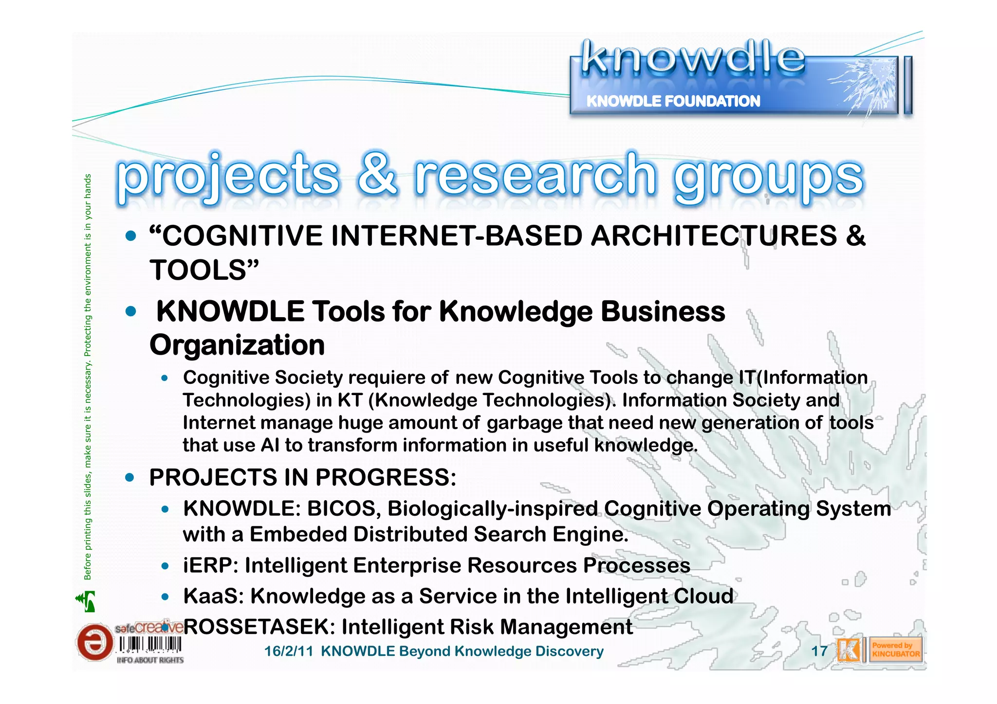 Before printing this slides, make sure it is necessary. Protecting the environment is in your hands 




                                                                                                         “COGNITIVE INTERNET-BASED ARCHITECTURES &
                                                                                                          TOOLS”
                                                                                                         KNOWDLE Tools for Knowledge Business
                                                                                                          Organization
                                                                                                           Cognitive Society requiere of new Cognitive Tools to change IT(Information
                                                                                                           Technologies) in KT (Knowledge Technologies). Information Society and
                                                                                                           Internet manage huge amount of garbage that need new generation of tools
                                                                                                           that use AI to transform information in useful knowledge.
                                                                                                         PROJECTS IN PROGRESS:
                                                                                                           KNOWDLE: BICOS, Biologically-inspired Cognitive Operating System
                                                                                                            with a Embeded Distributed Search Engine.
                                                                                                           iERP: Intelligent Enterprise Resources Processes
                                                                                                           KaaS: Knowledge as a Service in the Intelligent Cloud





                                                                                                           ROSSETASEK: Intelligent Risk Management
                                                                                                                    16/2/11 KNOWDLE Beyond Knowledge Discovery                 17
 