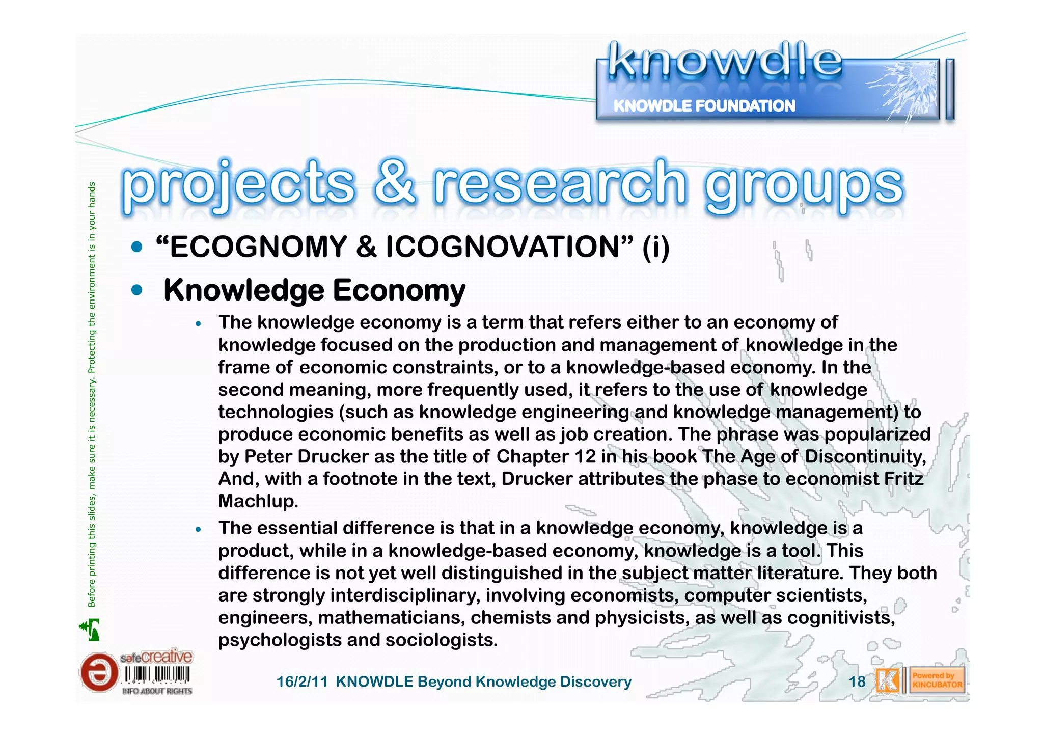 Before printing this slides, make sure it is necessary. Protecting the environment is in your hands 




                                                                                                         “ECOGNOMY & ICOGNOVATION” (i)
                                                                                                         Knowledge Economy
                                                                                                              The knowledge economy is a term that refers either to an economy of
                                                                                                               knowledge focused on the production and management of knowledge in the
                                                                                                               frame of economic constraints, or to a knowledge-based economy. In the
                                                                                                               second meaning, more frequently used, it refers to the use of knowledge
                                                                                                               technologies (such as knowledge engineering and knowledge management) to
                                                                                                               produce economic benefits as well as job creation. The phrase was popularized
                                                                                                               by Peter Drucker as the title of Chapter 12 in his book The Age of Discontinuity,
                                                                                                               And, with a footnote in the text, Drucker attributes the phase to economist Fritz
                                                                                                               Machlup.
                                                                                                              The essential difference is that in a knowledge economy, knowledge is a
                                                                                                               product, while in a knowledge-based economy, knowledge is a tool. This
                                                                                                               difference is not yet well distinguished in the subject matter literature. They both
                                                                                                               are strongly interdisciplinary, involving economists, computer scientists,
                                                                                                               engineers, mathematicians, chemists and physicists, as well as cognitivists,





                                                                                                               psychologists and sociologists.

                                                                                                                     16/2/11 KNOWDLE Beyond Knowledge Discovery                         18
 