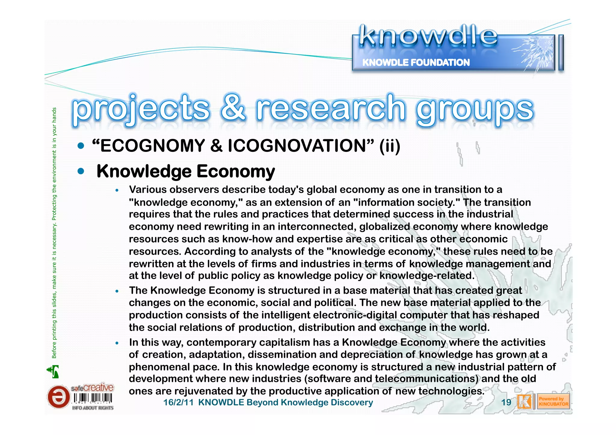 Before printing this slides, make sure it is necessary. Protecting the environment is in your hands 




                                                                                                         “ECOGNOMY & ICOGNOVATION” (ii)
                                                                                                         Knowledge Economy
                                                                                                              Various observers describe today's global economy as one in transition to a
                                                                                                               "knowledge economy," as an extension of an "information society." The transition
                                                                                                               requires that the rules and practices that determined success in the industrial
                                                                                                               economy need rewriting in an interconnected, globalized economy where knowledge
                                                                                                               resources such as know-how and expertise are as critical as other economic
                                                                                                               resources. According to analysts of the "knowledge economy," these rules need to be
                                                                                                               rewritten at the levels of firms and industries in terms of knowledge management and
                                                                                                               at the level of public policy as knowledge policy or knowledge-related.
                                                                                                              The Knowledge Economy is structured in a base material that has created great
                                                                                                               changes on the economic, social and political. The new base material applied to the
                                                                                                               production consists of the intelligent electronic-digital computer that has reshaped
                                                                                                               the social relations of production, distribution and exchange in the world.
                                                                                                              In this way, contemporary capitalism has a Knowledge Economy where the activities
                                                                                                               of creation, adaptation, dissemination and depreciation of knowledge has grown at a
                                                                                                               phenomenal pace. In this knowledge economy is structured a new industrial pattern of





                                                                                                               development where new industries (software and telecommunications) and the old
                                                                                                               ones are rejuvenated by the productive application of new technologies.
                                                                                                                     16/2/11 KNOWDLE Beyond Knowledge Discovery                         19
 
