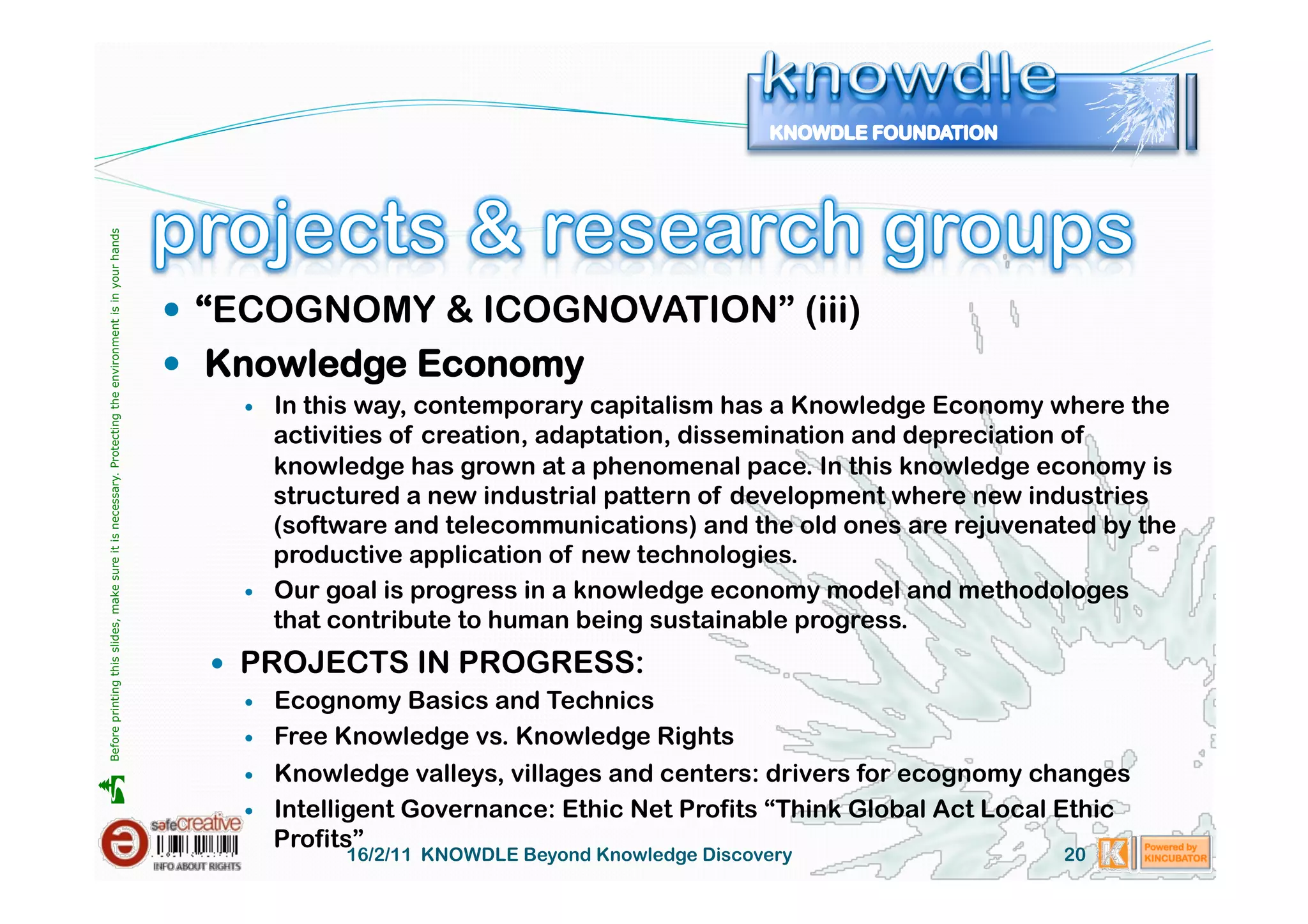 Before printing this slides, make sure it is necessary. Protecting the environment is in your hands 




                                                                                                         “ECOGNOMY & ICOGNOVATION” (iii)
                                                                                                         Knowledge Economy
                                                                                                               In this way, contemporary capitalism has a Knowledge Economy where the
                                                                                                                activities of creation, adaptation, dissemination and depreciation of
                                                                                                                knowledge has grown at a phenomenal pace. In this knowledge economy is
                                                                                                                structured a new industrial pattern of development where new industries
                                                                                                                (software and telecommunications) and the old ones are rejuvenated by the
                                                                                                                productive application of new technologies.
                                                                                                               Our goal is progress in a knowledge economy model and methodologes
                                                                                                                that contribute to human being sustainable progress.
                                                                                                           PROJECTS IN PROGRESS:
                                                                                                               Ecognomy Basics and Technics
                                                                                                               Free Knowledge vs. Knowledge Rights
                                                                                                               Knowledge valleys, villages and centers: drivers for ecognomy changes





                                                                                                               Intelligent Governance: Ethic Net Profits “Think Global Act Local Ethic
                                                                                                                Profits”
                                                                                                                      16/2/11 KNOWDLE Beyond Knowledge Discovery                 20
 