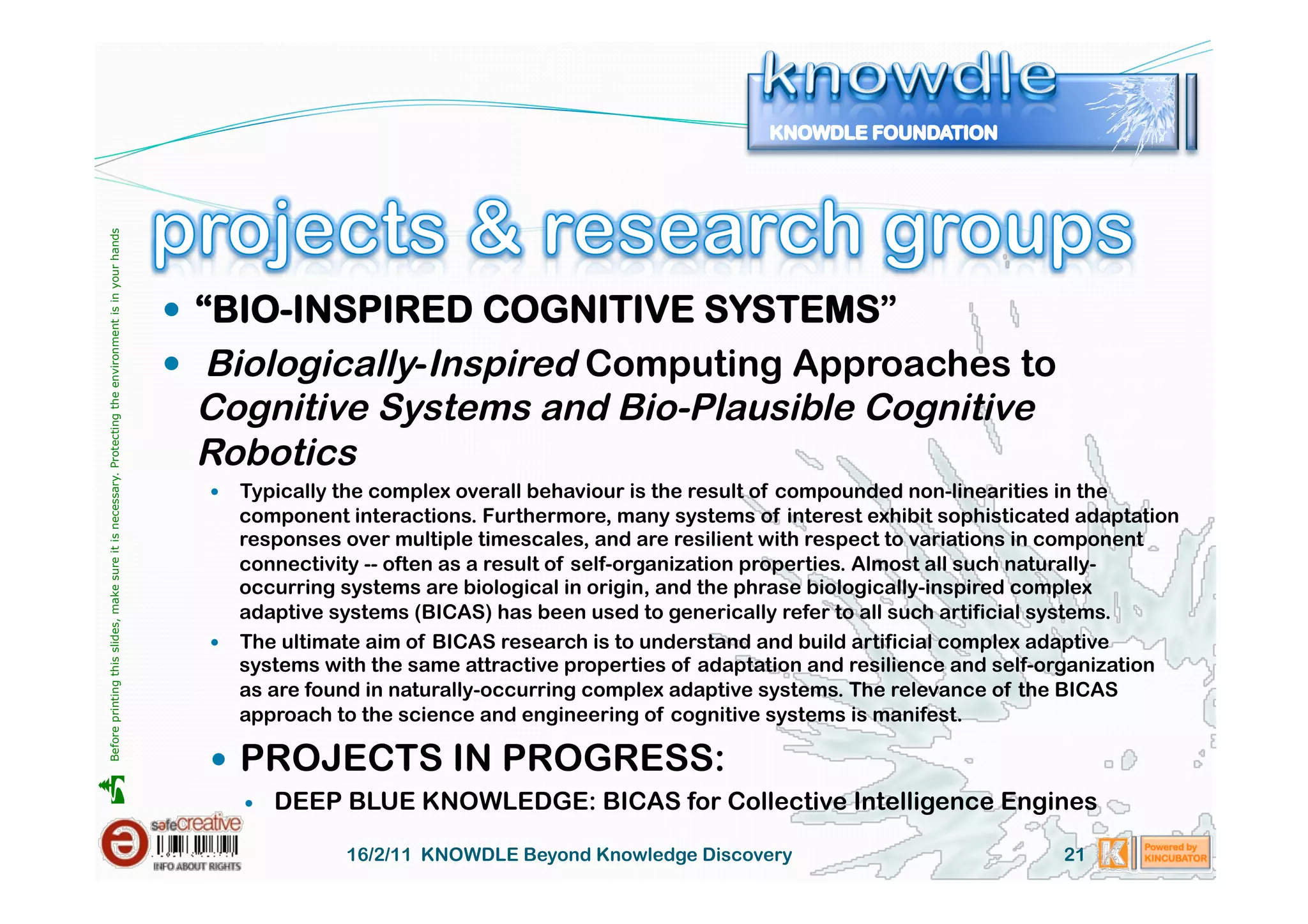 Before printing this slides, make sure it is necessary. Protecting the environment is in your hands 




                                                                                                         “BIO-INSPIRED COGNITIVE SYSTEMS”
                                                                                                         Biologically-Inspired Computing Approaches to
                                                                                                        Cognitive Systems and Bio-Plausible Cognitive
                                                                                                        Robotics
                                                                                                           Typically the complex overall behaviour is the result of compounded non-linearities in the
                                                                                                            component interactions. Furthermore, many systems of interest exhibit sophisticated adaptation
                                                                                                            responses over multiple timescales, and are resilient with respect to variations in component
                                                                                                            connectivity -- often as a result of self-organization properties. Almost all such naturally-
                                                                                                            occurring systems are biological in origin, and the phrase biologically-inspired complex
                                                                                                            adaptive systems (BICAS) has been used to generically refer to all such artificial systems.
                                                                                                           The ultimate aim of BICAS research is to understand and build artificial complex adaptive
                                                                                                            systems with the same attractive properties of adaptation and resilience and self-organization
                                                                                                            as are found in naturally-occurring complex adaptive systems. The relevance of the BICAS
                                                                                                            approach to the science and engineering of cognitive systems is manifest.

                                                                                                           PROJECTS IN PROGRESS:





                                                                                                                  DEEP BLUE KNOWLEDGE: BICAS for Collective Intelligence Engines

                                                                                                                        16/2/11 KNOWDLE Beyond Knowledge Discovery                            21
 