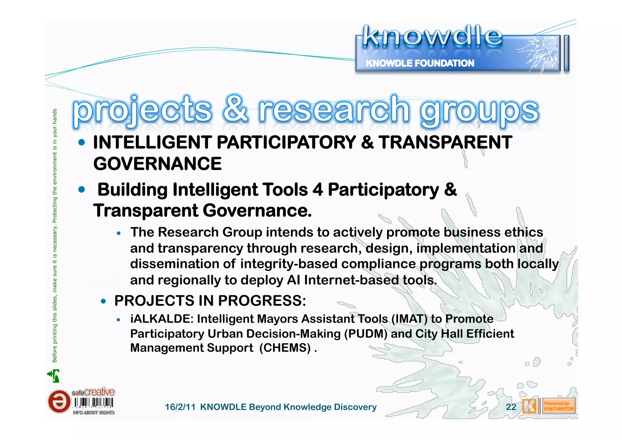 Before printing this slides, make sure it is necessary. Protecting the environment is in your hands 




                                                                                                         INTELLIGENT PARTICIPATORY & TRANSPARENT
                                                                                                          GOVERNANCE
                                                                                                         Building Intelligent Tools 4 Participatory &
                                                                                                          Transparent Governance.
                                                                                                               The Research Group intends to actively promote business ethics
                                                                                                                and transparency through research, design, implementation and
                                                                                                                dissemination of integrity-based compliance programs both locally
                                                                                                                and regionally to deploy AI Internet-based tools.
                                                                                                           PROJECTS IN PROGRESS:
                                                                                                               iALKALDE: Intelligent Mayors Assistant Tools (IMAT) to Promote
                                                                                                                Participatory Urban Decision-Making (PUDM) and City Hall Efficient
                                                                                                                Management Support (CHEMS) .





                                                                                                                     16/2/11 KNOWDLE Beyond Knowledge Discovery                 22
 