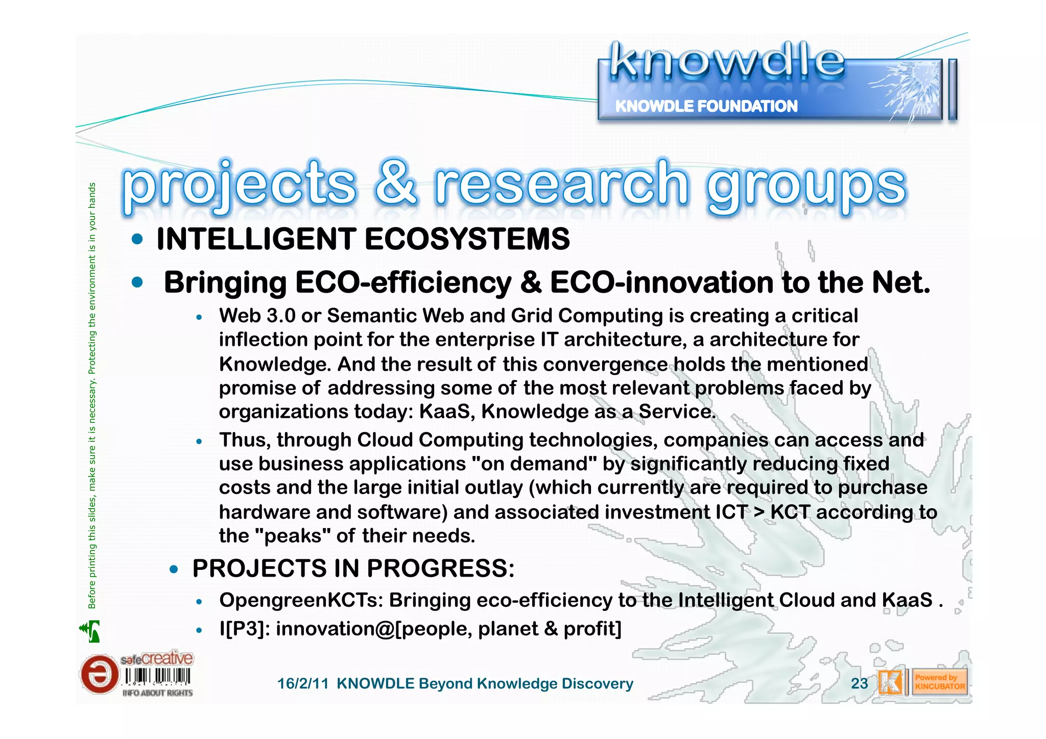 Before printing this slides, make sure it is necessary. Protecting the environment is in your hands 




                                                                                                         INTELLIGENT ECOSYSTEMS
                                                                                                         Bringing ECO-efficiency & ECO-innovation to the Net.
                                                                                                               Web 3.0 or Semantic Web and Grid Computing is creating a critical
                                                                                                                inflection point for the enterprise IT architecture, a architecture for
                                                                                                                Knowledge. And the result of this convergence holds the mentioned
                                                                                                                promise of addressing some of the most relevant problems faced by
                                                                                                                organizations today: KaaS, Knowledge as a Service.
                                                                                                               Thus, through Cloud Computing technologies, companies can access and
                                                                                                                use business applications "on demand" by significantly reducing fixed
                                                                                                                costs and the large initial outlay (which currently are required to purchase
                                                                                                                hardware and software) and associated investment ICT > KCT according to
                                                                                                                the "peaks" of their needs.
                                                                                                           PROJECTS IN PROGRESS:
                                                                                                               OpengreenKCTs: Bringing eco-efficiency to the Intelligent Cloud and KaaS .
                                                                                                                I[P3]: innovation@[people, planet & profit]





                                                                                                            


                                                                                                                      16/2/11 KNOWDLE Beyond Knowledge Discovery                  23
 