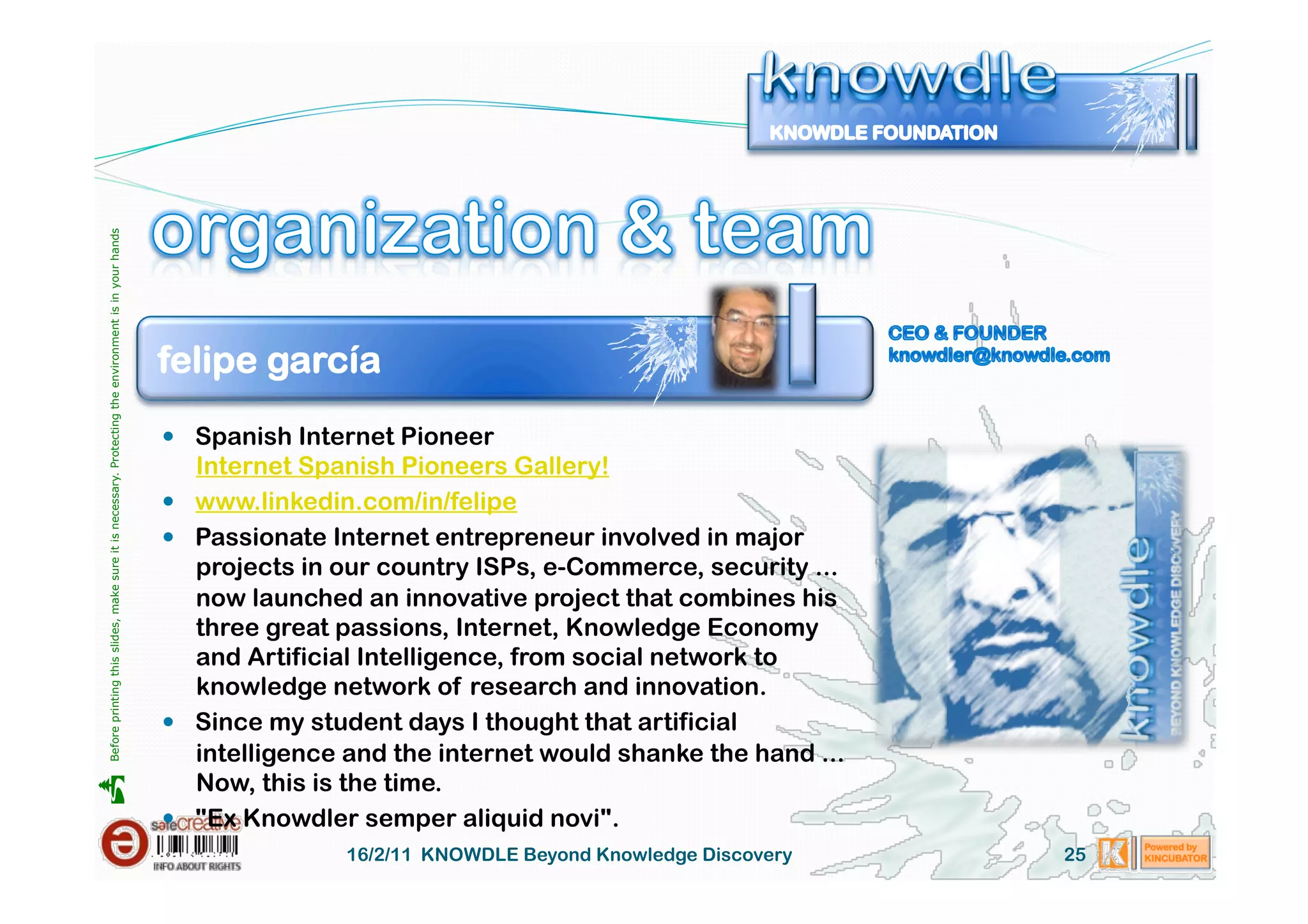 Before printing this slides, make sure it is necessary. Protecting the environment is in your hands 




                                                                                                       felipe garcía
                                                                                                         Spanish Internet Pioneer
                                                                                                            Internet Spanish Pioneers Gallery!
                                                                                                           www.linkedin.com/in/felipe
                                                                                                           Passionate Internet entrepreneur involved in major
                                                                                                            projects in our country ISPs, e-Commerce, security ...
                                                                                                            now launched an innovative project that combines his
                                                                                                            three great passions, Internet, Knowledge Economy
                                                                                                            and Artificial Intelligence, from social network to
                                                                                                            knowledge network of research and innovation.
                                                                                                           Since my student days I thought that artificial
                                                                                                            intelligence and the internet would shanke the hand ...
                                                                                                            Now, this is the time.





                                                                                                           "Ex Knowdler semper aliquid novi".
                                                                                                                        16/2/11 KNOWDLE Beyond Knowledge Discovery    25
 