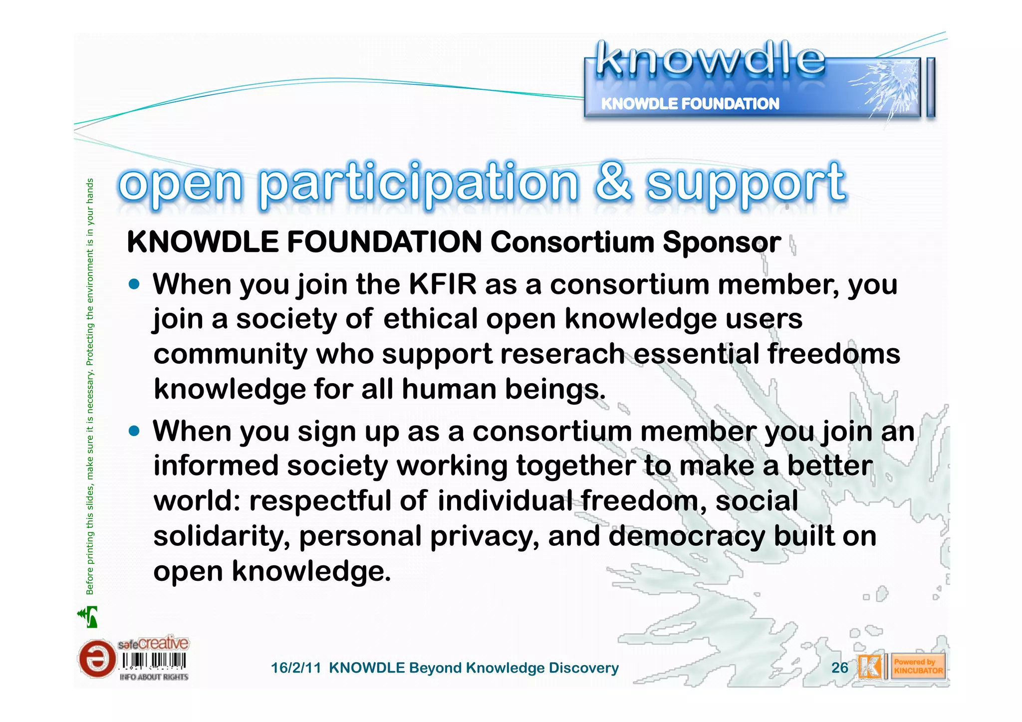 Before printing this slides, make sure it is necessary. Protecting the environment is in your hands 




                                                                                                       KNOWDLE FOUNDATION Consortium Sponsor
                                                                                                         When you join the KFIR as a consortium member, you
                                                                                                          join a society of ethical open knowledge users
                                                                                                          community who support reserach essential freedoms
                                                                                                          knowledge for all human beings.
                                                                                                         When you sign up as a consortium member you join an
                                                                                                          informed society working together to make a better
                                                                                                          world: respectful of individual freedom, social
                                                                                                          solidarity, personal privacy, and democracy built on
                                                                                                          open knowledge.





                                                                                                                 16/2/11 KNOWDLE Beyond Knowledge Discovery   26
 