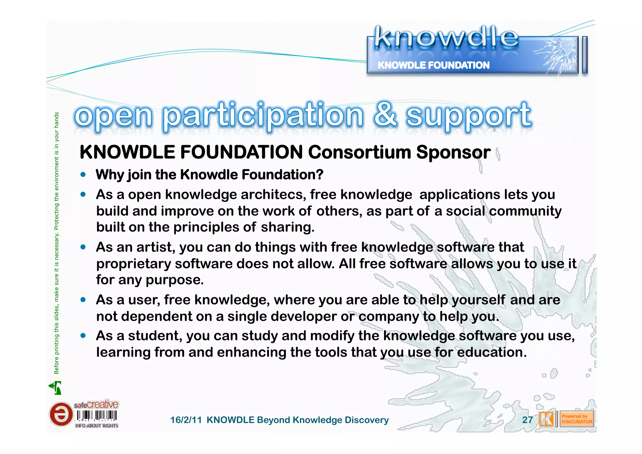 Before printing this slides, make sure it is necessary. Protecting the environment is in your hands 




                                                                                                       KNOWDLE FOUNDATION Consortium Sponsor
                                                                                                         Why join the Knowdle Foundation?
                                                                                                         As a open knowledge architecs, free knowledge applications lets you
                                                                                                          build and improve on the work of others, as part of a social community
                                                                                                          built on the principles of sharing.
                                                                                                         As an artist, you can do things with free knowledge software that
                                                                                                          proprietary software does not allow. All free software allows you to use it
                                                                                                          for any purpose.
                                                                                                         As a user, free knowledge, where you are able to help yourself and are
                                                                                                          not dependent on a single developer or company to help you.
                                                                                                         As a student, you can study and modify the knowledge software you use,
                                                                                                          learning from and enhancing the tools that you use for education.





                                                                                                                     16/2/11 KNOWDLE Beyond Knowledge Discovery             27
 