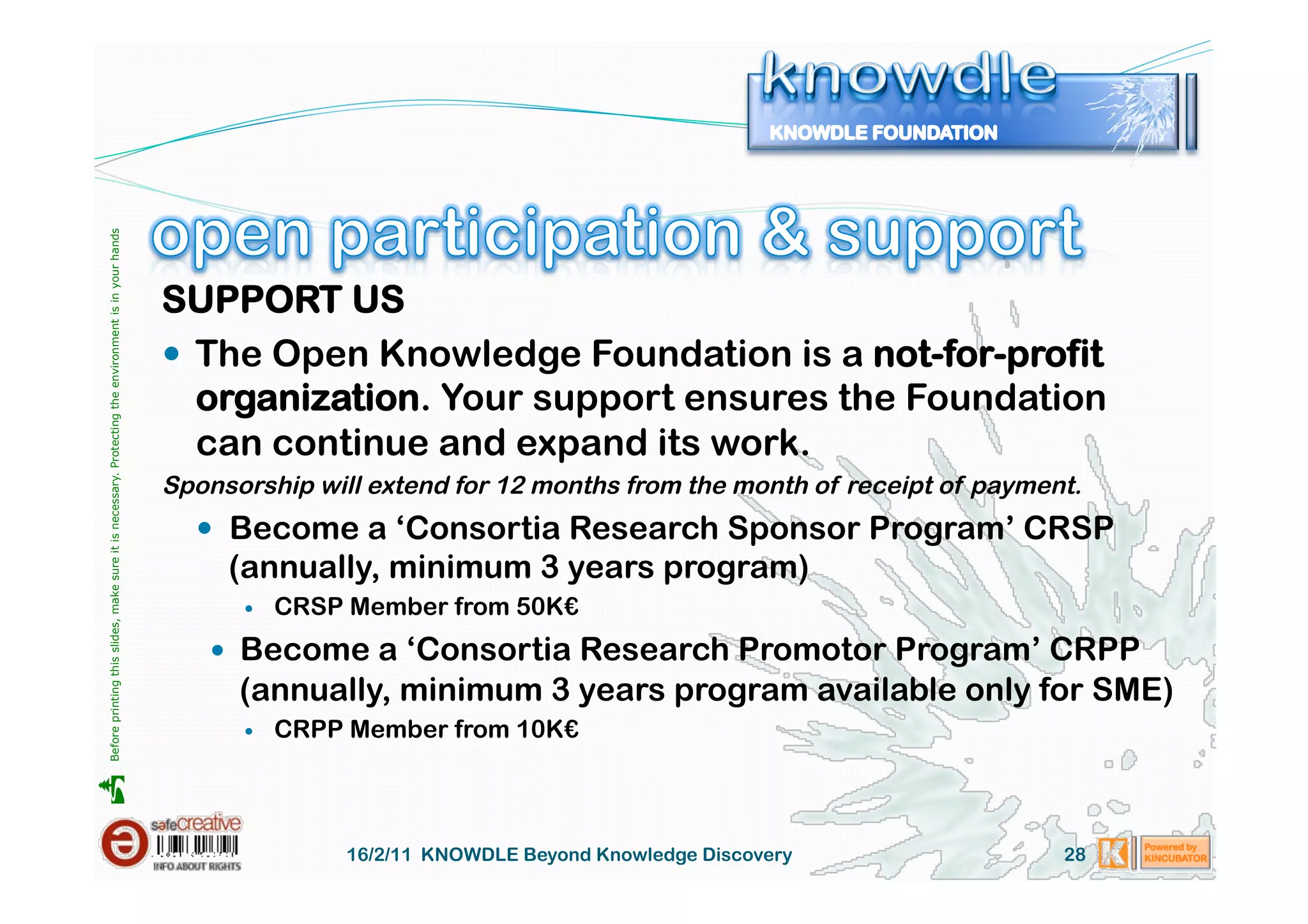 Before printing this slides, make sure it is necessary. Protecting the environment is in your hands 




                                                                                                       SUPPORT US
                                                                                                         The Open Knowledge Foundation is a not-for-profit
                                                                                                          organization. Your support ensures the Foundation
                                                                                                          can continue and expand its work.
                                                                                                       Sponsorship will extend for 12 months from the month of receipt of payment.
                                                                                                           Become a ‘Consortia Research Sponsor Program’ CRSP
                                                                                                            (annually, minimum 3 years program)
                                                                                                                 CRSP Member from 50K€
                                                                                                            Become a ‘Consortia Research Promotor Program’ CRPP
                                                                                                             (annually, minimum 3 years program available only for SME)
                                                                                                                 CRPP Member from 10K€





                                                                                                                      16/2/11 KNOWDLE Beyond Knowledge Discovery                28
 