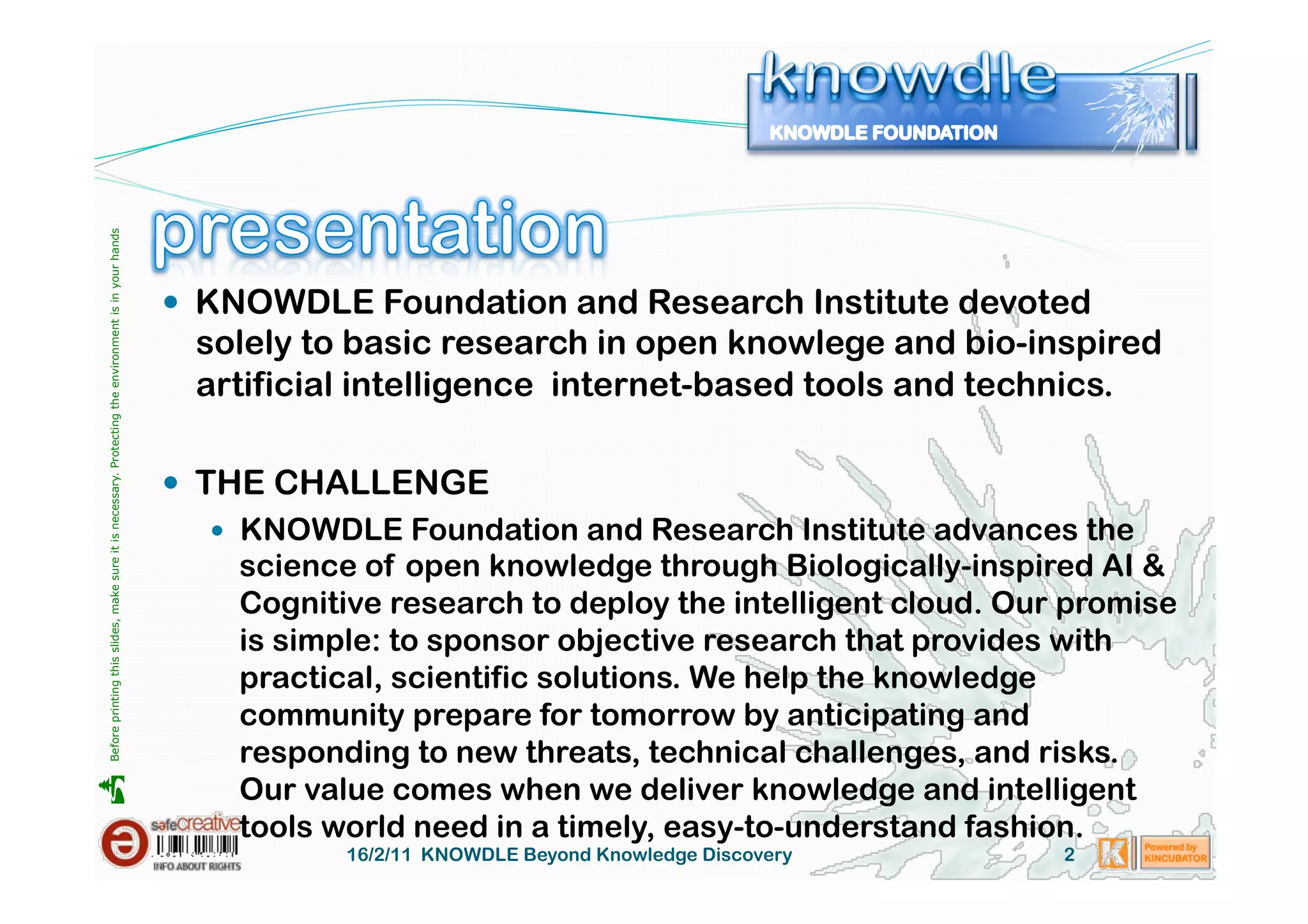 Before printing this slides, make sure it is necessary. Protecting the environment is in your hands 




                                                                                                         KNOWDLE Foundation and Research Institute devoted
                                                                                                         solely to basic research in open knowlege and bio-inspired
                                                                                                         artificial intelligence internet-based tools and technics.

                                                                                                         THE CHALLENGE
                                                                                                             KNOWDLE Foundation and Research Institute advances the
                                                                                                              science of open knowledge through Biologically-inspired AI &
                                                                                                              Cognitive research to deploy the intelligent cloud. Our promise
                                                                                                              is simple: to sponsor objective research that provides with
                                                                                                              practical, scientific solutions. We help the knowledge
                                                                                                              community prepare for tomorrow by anticipating and
                                                                                                              responding to new threats, technical challenges, and risks.
                                                                                                              Our value comes when we deliver knowledge and intelligent





                                                                                                              tools world need in a timely, easy-to-understand fashion.
                                                                                                                   16/2/11 KNOWDLE Beyond Knowledge Discovery        2
 