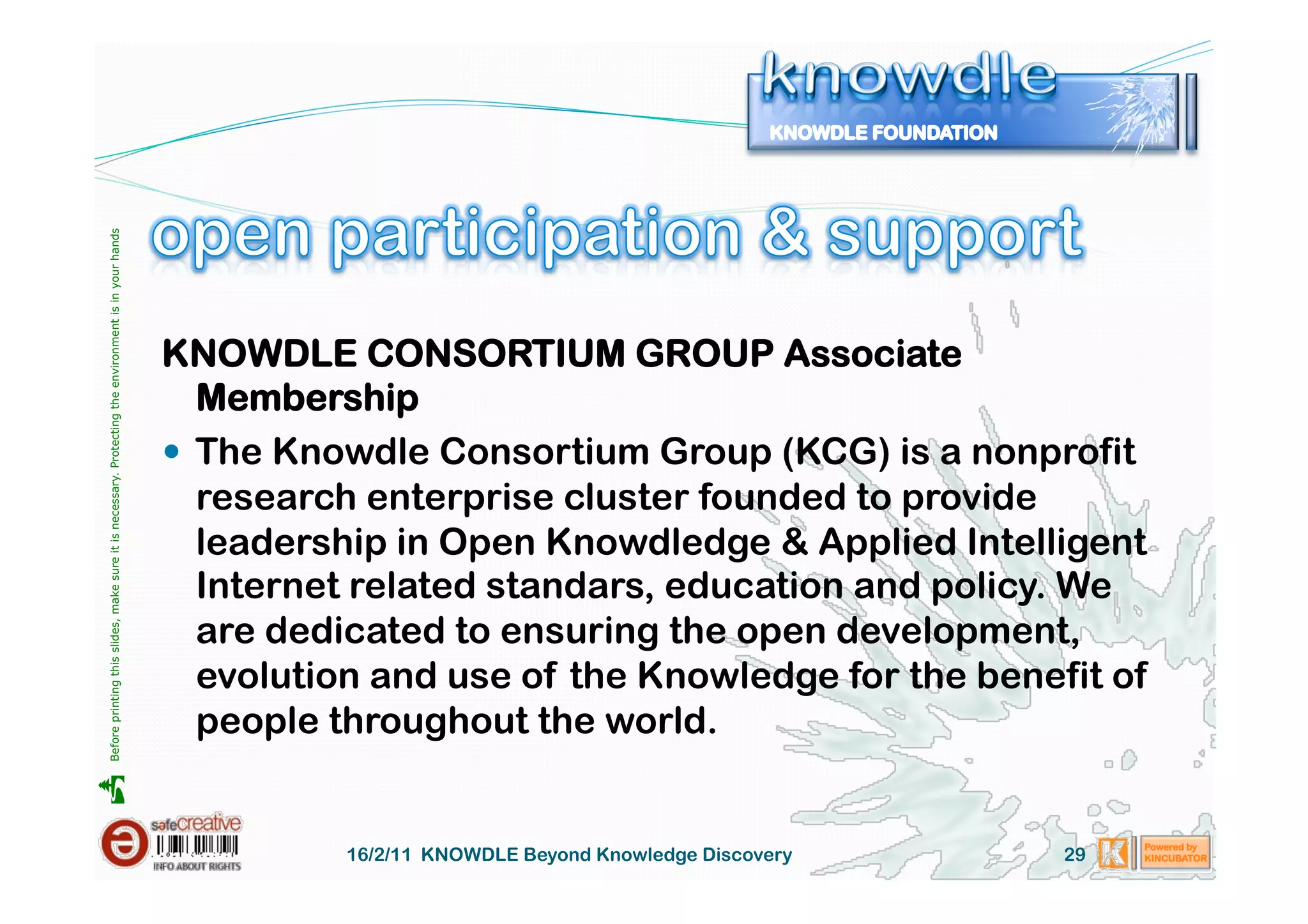 Before printing this slides, make sure it is necessary. Protecting the environment is in your hands 




                                                                                                       KNOWDLE CONSORTIUM GROUP Associate
                                                                                                          Membership
                                                                                                         The Knowdle Consortium Group (KCG) is a nonprofit
                                                                                                          research enterprise cluster founded to provide
                                                                                                          leadership in Open Knowdledge & Applied Intelligent
                                                                                                          Internet related standars, education and policy. We
                                                                                                          are dedicated to ensuring the open development,
                                                                                                          evolution and use of the Knowledge for the benefit of
                                                                                                          people throughout the world.





                                                                                                                 16/2/11 KNOWDLE Beyond Knowledge Discovery   29
 