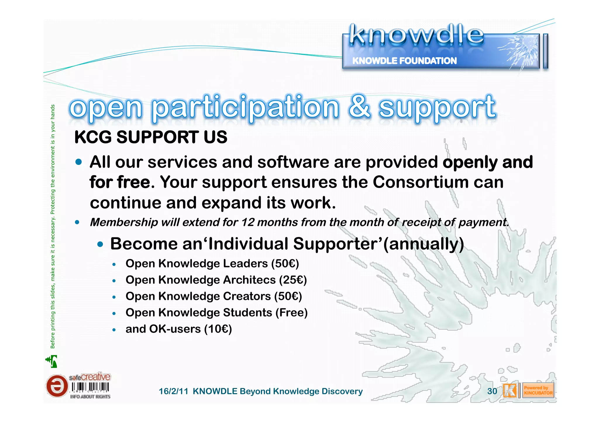 Before printing this slides, make sure it is necessary. Protecting the environment is in your hands 




                                                                                                       KCG SUPPORT US
                                                                                                         All our services and software are provided openly and
                                                                                                          for free. Your support ensures the Consortium can
                                                                                                          continue and expand its work.
                                                                                                         Membership will extend for 12 months from the month of receipt of payment.

                                                                                                            Become an‘Individual Supporter’(annually)
                                                                                                                 Open Knowledge Leaders (50€)
                                                                                                                 Open Knowledge Architecs (25€)
                                                                                                                 Open Knowledge Creators (50€)
                                                                                                                 Open Knowledge Students (Free)
                                                                                                                 and OK-users (10€)





                                                                                                                       16/2/11 KNOWDLE Beyond Knowledge Discovery               30
 