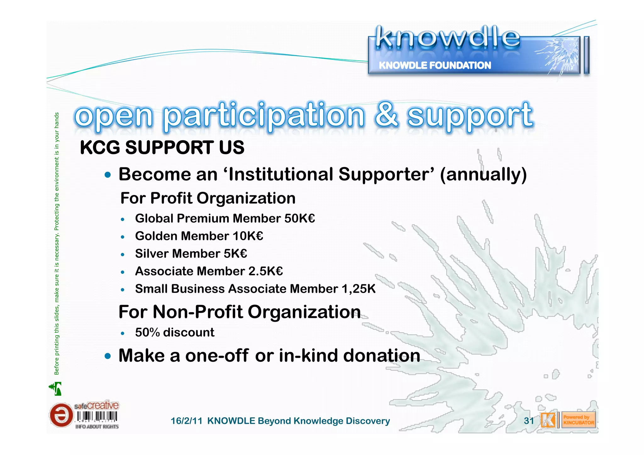 Before printing this slides, make sure it is necessary. Protecting the environment is in your hands 




                                                                                                       KCG SUPPORT US
                                                                                                           Become an ‘Institutional Supporter’ (annually)
                                                                                                           For Profit Organization
                                                                                                               Global Premium Member 50K€
                                                                                                               Golden Member 10K€
                                                                                                               Silver Member 5K€
                                                                                                               Associate Member 2.5K€
                                                                                                               Small Business Associate Member 1,25K

                                                                                                           For Non-Profit Organization
                                                                                                               50% discount

                                                                                                           Make a one-off or in-kind donation





                                                                                                                     16/2/11 KNOWDLE Beyond Knowledge Discovery   31
 