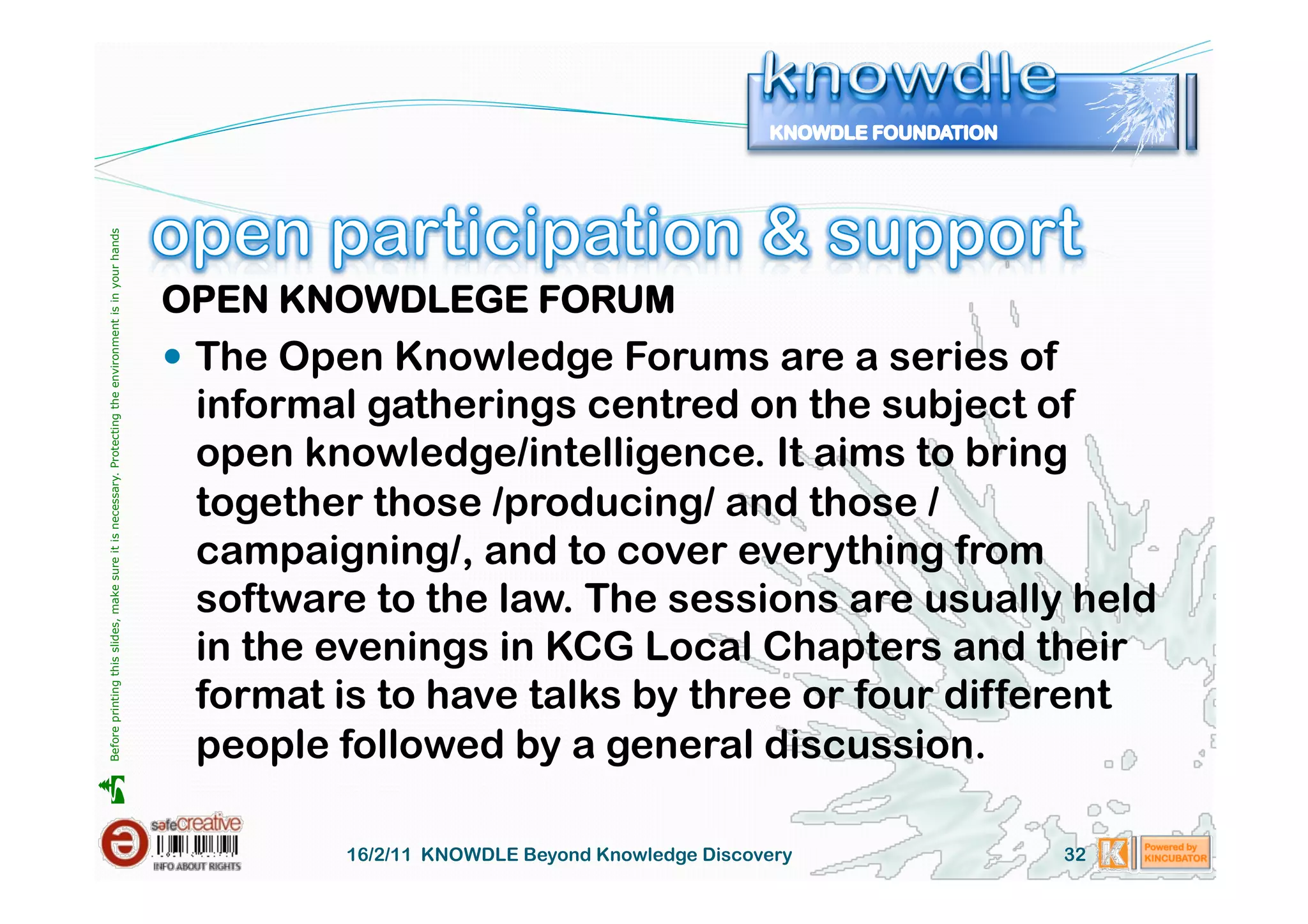 Before printing this slides, make sure it is necessary. Protecting the environment is in your hands 




                                                                                                       OPEN KNOWDLEGE FORUM
                                                                                                         The Open Knowledge Forums are a series of
                                                                                                        informal gatherings centred on the subject of
                                                                                                        open knowledge/intelligence. It aims to bring
                                                                                                        together those /producing/ and those /
                                                                                                        campaigning/, and to cover everything from
                                                                                                        software to the law. The sessions are usually held
                                                                                                        in the evenings in KCG Local Chapters and their
                                                                                                        format is to have talks by three or four different
                                                                                                        people followed by a general discussion.





                                                                                                                16/2/11 KNOWDLE Beyond Knowledge Discovery   32
 