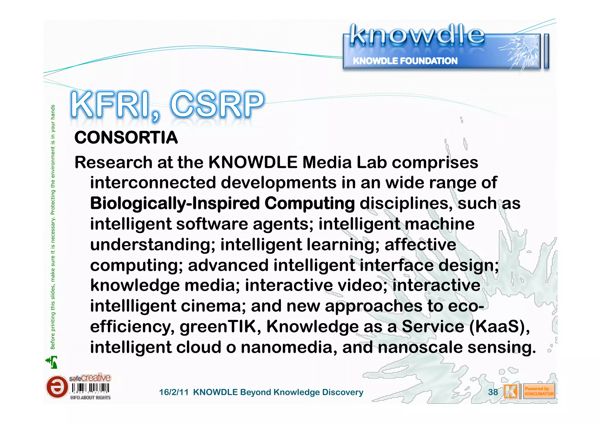 Before printing this slides, make sure it is necessary. Protecting the environment is in your hands 




                                                                                                       CONSORTIA
                                                                                                       Research at the KNOWDLE Media Lab comprises
                                                                                                        interconnected developments in an wide range of
                                                                                                        Biologically-Inspired Computing disciplines, such as
                                                                                                        intelligent software agents; intelligent machine
                                                                                                        understanding; intelligent learning; affective
                                                                                                        computing; advanced intelligent interface design;
                                                                                                        knowledge media; interactive video; interactive
                                                                                                        intellligent cinema; and new approaches to eco-
                                                                                                        efficiency, greenTIK, Knowledge as a Service (KaaS),
                                                                                                        intelligent cloud o nanomedia, and nanoscale sensing.





                                                                                                                16/2/11 KNOWDLE Beyond Knowledge Discovery   38
 
