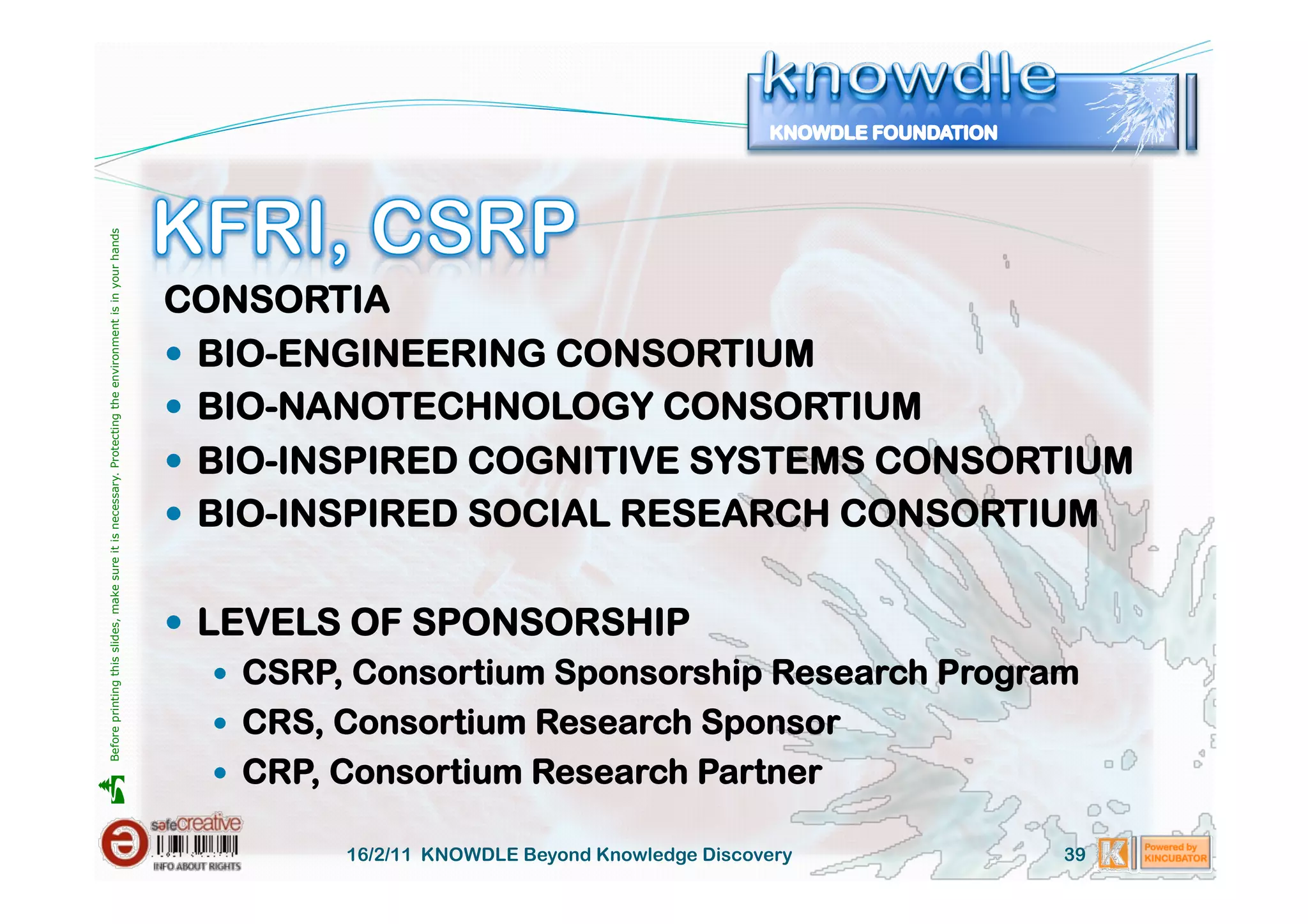 Before printing this slides, make sure it is necessary. Protecting the environment is in your hands 




                                                                                                       CONSORTIA
                                                                                                         BIO-ENGINEERING CONSORTIUM
                                                                                                         BIO-NANOTECHNOLOGY CONSORTIUM
                                                                                                         BIO-INSPIRED COGNITIVE SYSTEMS CONSORTIUM
                                                                                                         BIO-INSPIRED SOCIAL RESEARCH CONSORTIUM


                                                                                                         LEVELS OF SPONSORSHIP
                                                                                                             CSRP, Consortium Sponsorship Research Program
                                                                                                             CRS, Consortium Research Sponsor
                                                                                                             CRP, Consortium Research Partner





                                                                                                                 16/2/11 KNOWDLE Beyond Knowledge Discovery   39
 