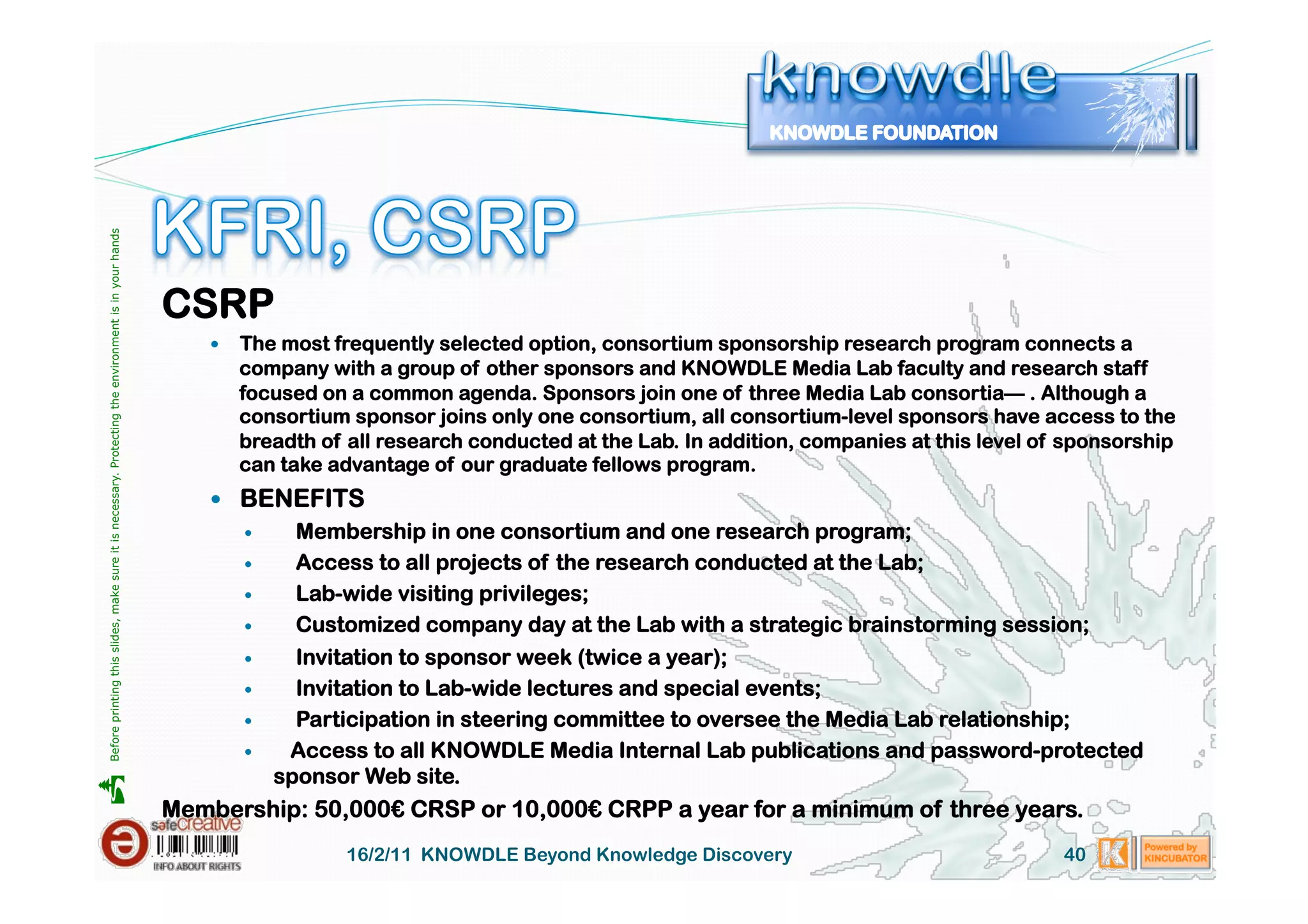 Before printing this slides, make sure it is necessary. Protecting the environment is in your hands 




                                                                                                       CSRP
                                                                                                               The most frequently selected option, consortium sponsorship research program connects a
                                                                                                                company with a group of other sponsors and KNOWDLE Media Lab faculty and research staff
                                                                                                                focused on a common agenda. Sponsors join one of three Media Lab consortia— . Although a
                                                                                                                consortium sponsor joins only one consortium, all consortium-level sponsors have access to the
                                                                                                                breadth of all research conducted at the Lab. In addition, companies at this level of sponsorship
                                                                                                                can take advantage of our graduate fellows program.
                                                                                                             BENEFITS
                                                                                                                      Membership in one consortium and one research program;
                                                                                                                      Access to all projects of the research conducted at the Lab;
                                                                                                                      Lab-wide visiting privileges;
                                                                                                                      Customized company day at the Lab with a strategic brainstorming session;
                                                                                                                      Invitation to sponsor week (twice a year);
                                                                                                                      Invitation to Lab-wide lectures and special events;
                                                                                                                      Participation in steering committee to oversee the Media Lab relationship;
                                                                                                                     Access to all KNOWDLE Media Internal Lab publications and password-protected
                                                                                                                     sponsor Web site.





                                                                                                       Membership: 50,000€ CRSP or 10,000€ CRPP a year for a minimum of three years.
                                                                                                                           16/2/11 KNOWDLE Beyond Knowledge Discovery                                40
 