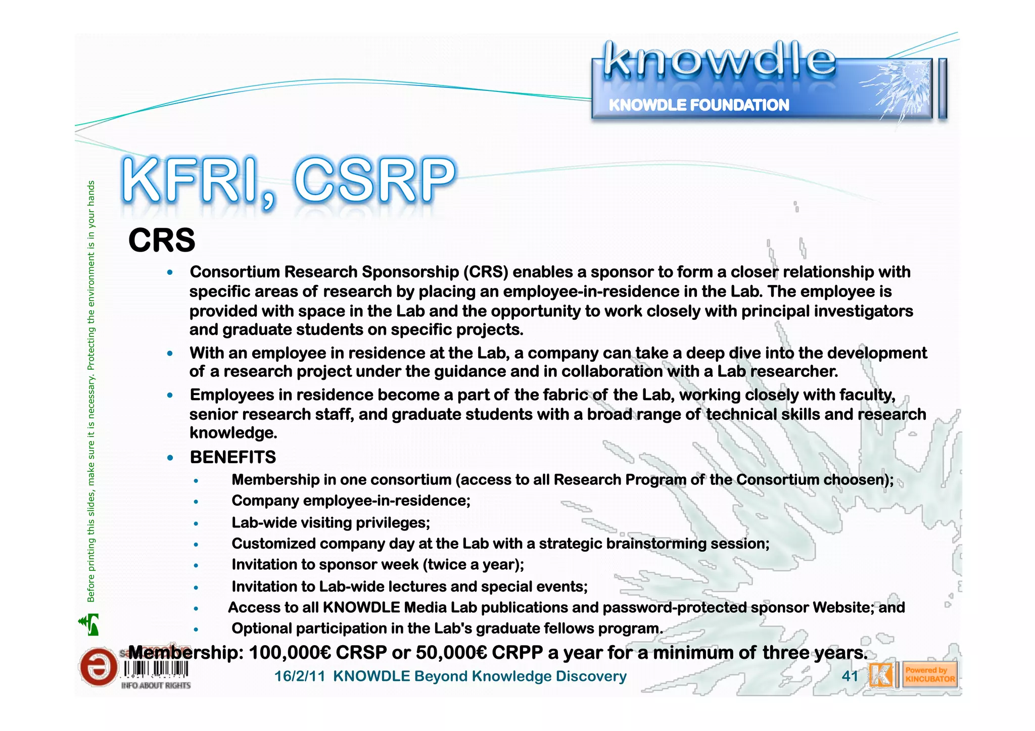 Before printing this slides, make sure it is necessary. Protecting the environment is in your hands 




                                                                                                       CRS
                                                                                                             Consortium Research Sponsorship (CRS) enables a sponsor to form a closer relationship with
                                                                                                              specific areas of research by placing an employee-in-residence in the Lab. The employee is
                                                                                                              provided with space in the Lab and the opportunity to work closely with principal investigators
                                                                                                              and graduate students on specific projects.
                                                                                                             With an employee in residence at the Lab, a company can take a deep dive into the development
                                                                                                              of a research project under the guidance and in collaboration with a Lab researcher.
                                                                                                             Employees in residence become a part of the fabric of the Lab, working closely with faculty,
                                                                                                              senior research staff, and graduate students with a broad range of technical skills and research
                                                                                                              knowledge.
                                                                                                             BENEFITS
                                                                                                                Membership in one consortium (access to all Research Program of the Consortium choosen);
                                                                                                                Company employee-in-residence;
                                                                                                                    Lab-wide visiting privileges;
                                                                                                                    Customized company day at the Lab with a strategic brainstorming session;
                                                                                                                    Invitation to sponsor week (twice a year);
                                                                                                                    Invitation to Lab-wide lectures and special events;
                                                                                                                    Access to all KNOWDLE Media Lab publications and password-protected sponsor Website; and





                                                                                                                    Optional participation in the Lab's graduate fellows program.
                                                                                                       Membership: 100,000€ CRSP or 50,000€ CRPP a year for a minimum of three years.
                                                                                                                          16/2/11 KNOWDLE Beyond Knowledge Discovery                                41
 