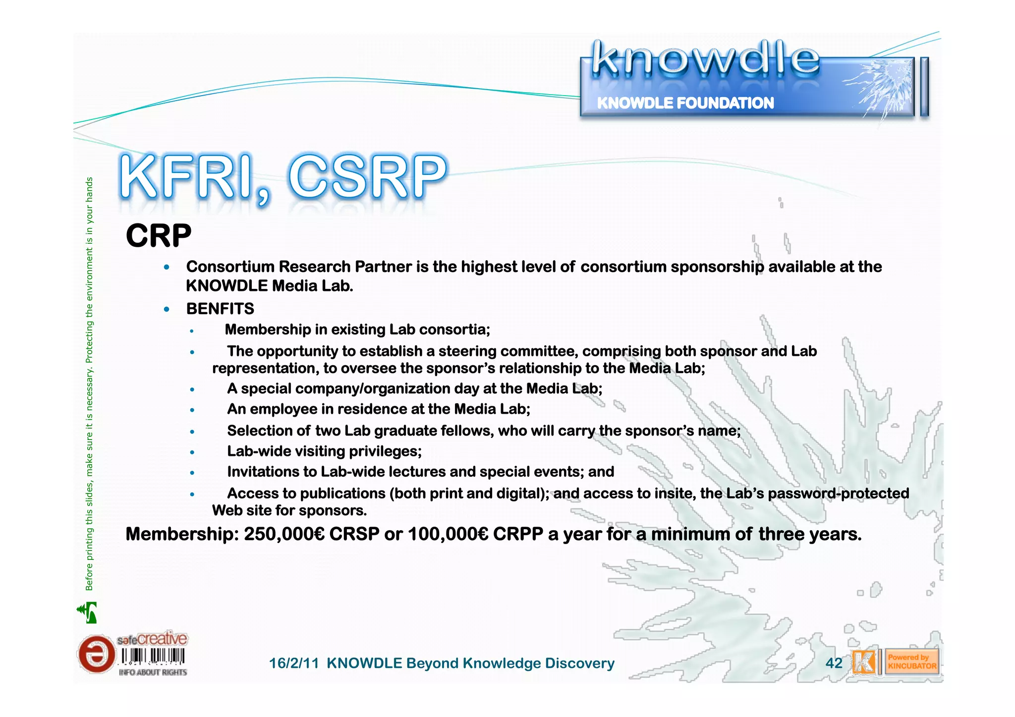 Before printing this slides, make sure it is necessary. Protecting the environment is in your hands 




                                                                                                       CRP
                                                                                                             Consortium Research Partner is the highest level of consortium sponsorship available at the
                                                                                                              KNOWDLE Media Lab.
                                                                                                             BENFITS
                                                                                                                      Membership in existing Lab consortia;
                                                                                                                      The opportunity to establish a steering committee, comprising both sponsor and Lab
                                                                                                                     representation, to oversee the sponsor’s relationship to the Media Lab;
                                                                                                                      A special company/organization day at the Media Lab;
                                                                                                                      An employee in residence at the Media Lab;
                                                                                                                      Selection of two Lab graduate fellows, who will carry the sponsor’s name;
                                                                                                                      Lab-wide visiting privileges;
                                                                                                                      Invitations to Lab-wide lectures and special events; and
                                                                                                                      Access to publications (both print and digital); and access to insite, the Lab’s password-protected
                                                                                                                     Web site for sponsors.
                                                                                                       Membership: 250,000€ CRSP or 100,000€ CRPP a year for a minimum of three years.





                                                                                                                             16/2/11 KNOWDLE Beyond Knowledge Discovery                                      42
 