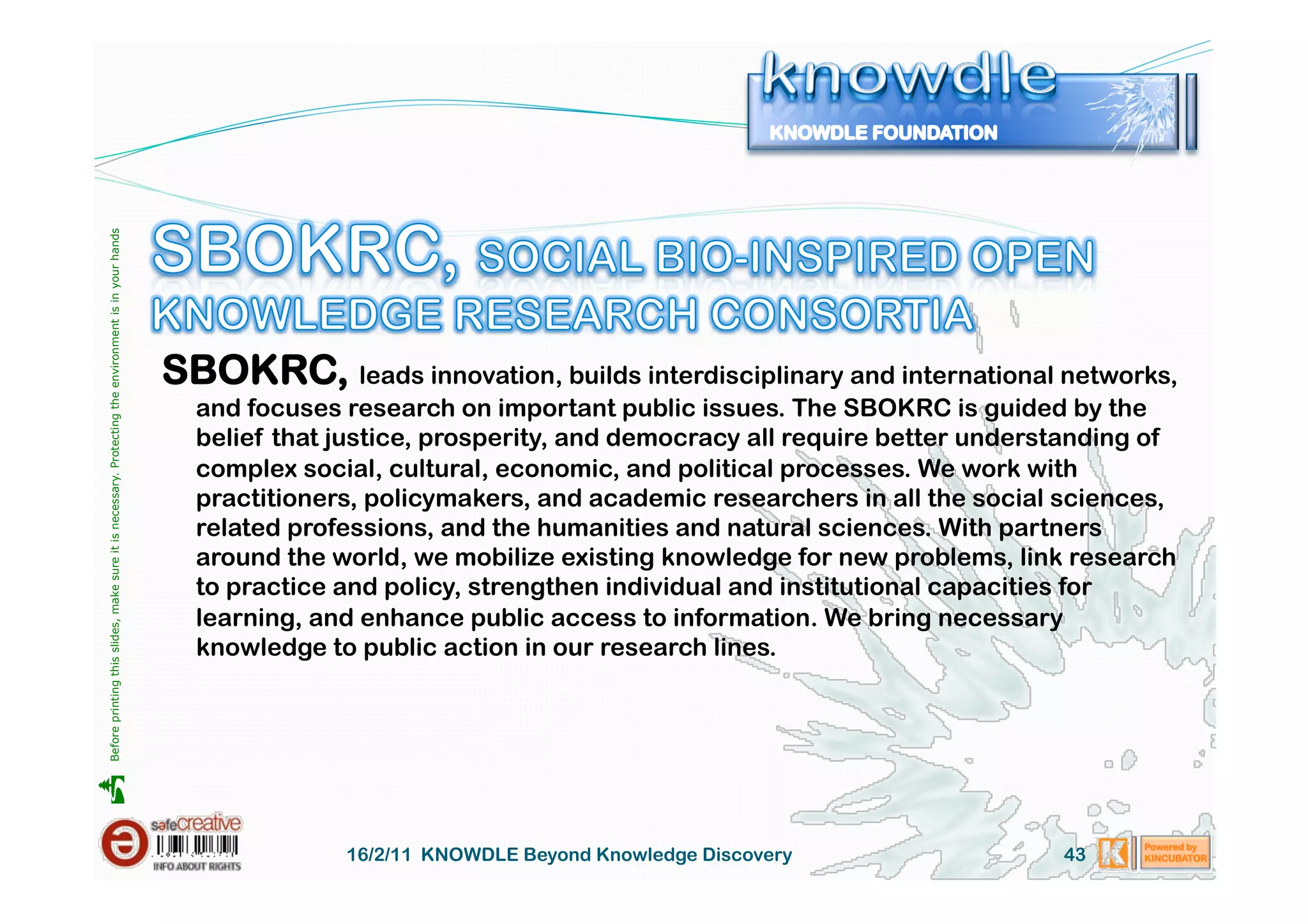 Before printing this slides, make sure it is necessary. Protecting the environment is in your hands 




                                                                                                       SBOKRC, leads innovation, builds interdisciplinary and international networks,
                                                                                                         and focuses research on important public issues. The SBOKRC is guided by the
                                                                                                         belief that justice, prosperity, and democracy all require better understanding of
                                                                                                         complex social, cultural, economic, and political processes. We work with
                                                                                                         practitioners, policymakers, and academic researchers in all the social sciences,
                                                                                                         related professions, and the humanities and natural sciences. With partners
                                                                                                         around the world, we mobilize existing knowledge for new problems, link research
                                                                                                         to practice and policy, strengthen individual and institutional capacities for
                                                                                                         learning, and enhance public access to information. We bring necessary
                                                                                                         knowledge to public action in our research lines.





                                                                                                                     16/2/11 KNOWDLE Beyond Knowledge Discovery                  43
 