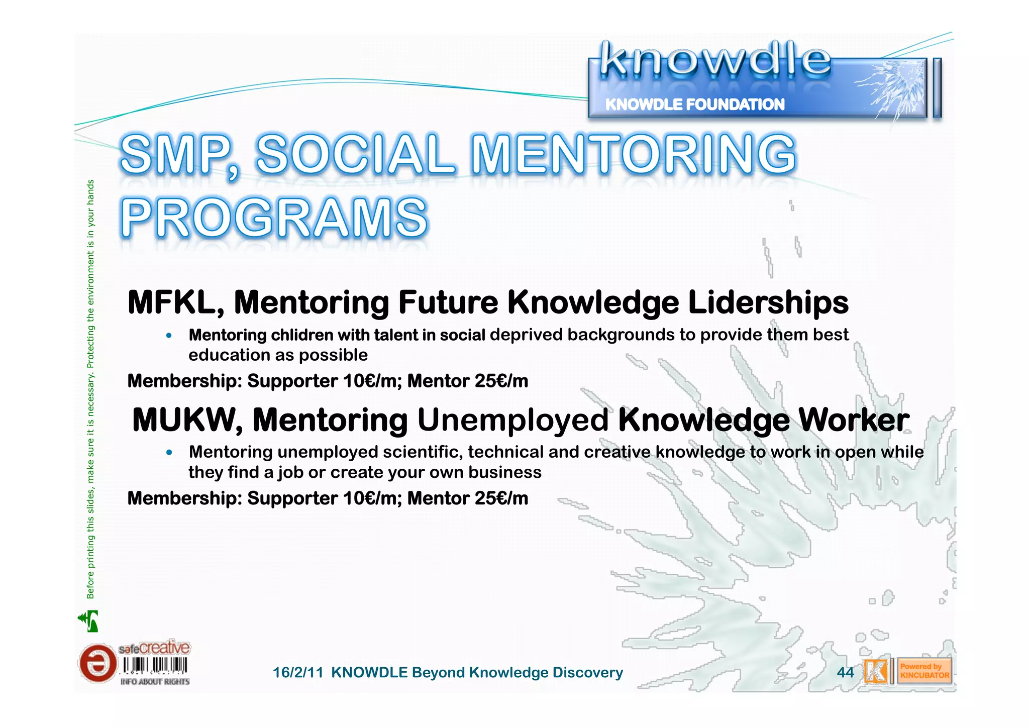 Before printing this slides, make sure it is necessary. Protecting the environment is in your hands 




                                                                                                       MFKL, Mentoring Future Knowledge Liderships
                                                                                                              Mentoring chlidren with talent in social deprived backgrounds to provide them best
                                                                                                               education as possible
                                                                                                       Membership: Supporter 10€/m; Mentor 25€/m

                                                                                                       MUKW, Mentoring Unemployed Knowledge Worker
                                                                                                            Mentoring unemployed scientific, technical and creative knowledge to work in open while
                                                                                                               they find a job or create your own business
                                                                                                       Membership: Supporter 10€/m; Mentor 25€/m





                                                                                                                         16/2/11 KNOWDLE Beyond Knowledge Discovery                            44
 