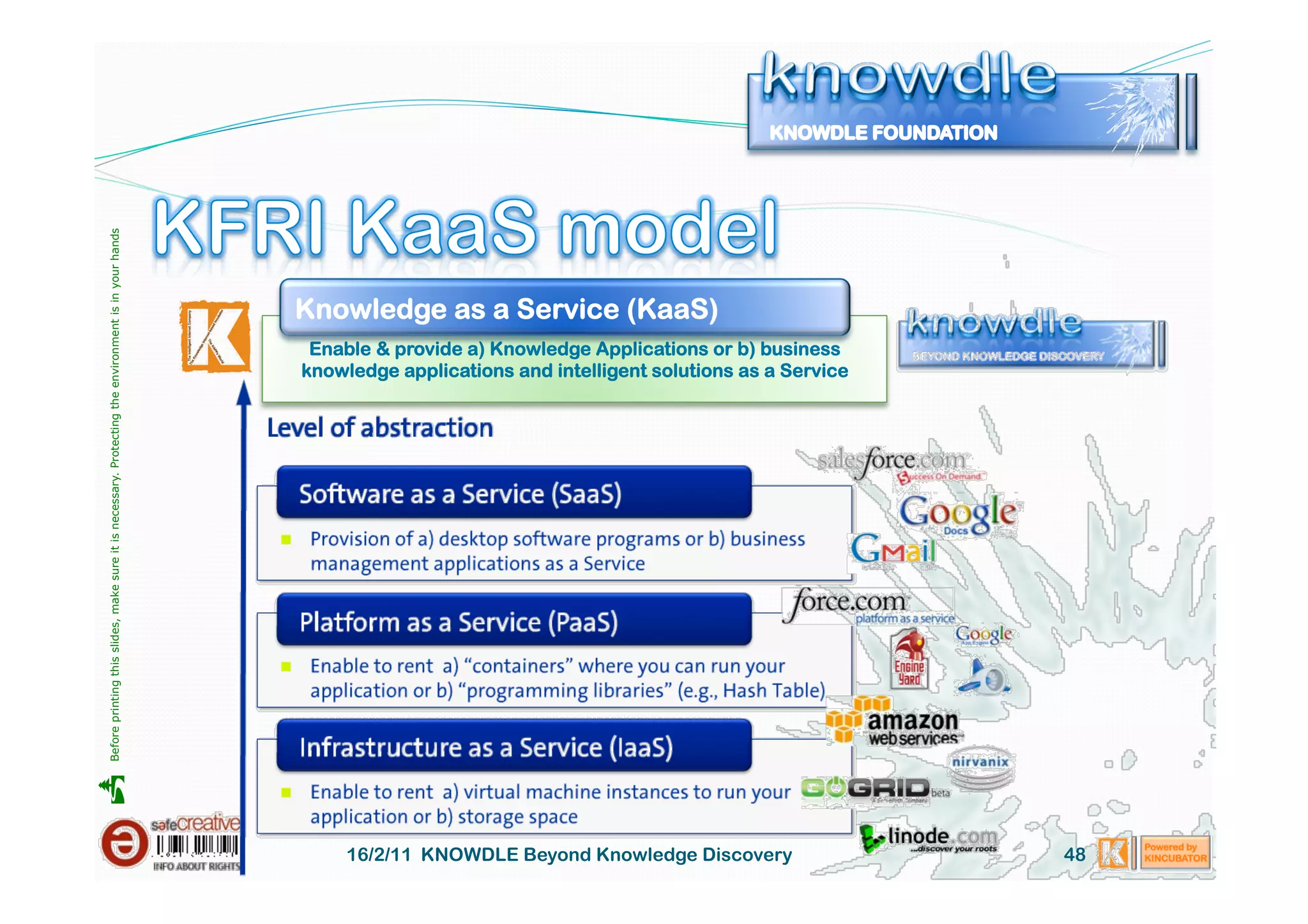 Before printing this slides, make sure it is necessary. Protecting the environment is in your hands 




                                                                                                       Knowledge as a Service (KaaS)
                                                                                                        Enable & provide a) Knowledge Applications or b) business
                                                                                                       knowledge applications and intelligent solutions as a Service





                                                                                                            16/2/11 KNOWDLE Beyond Knowledge Discovery                 48
 