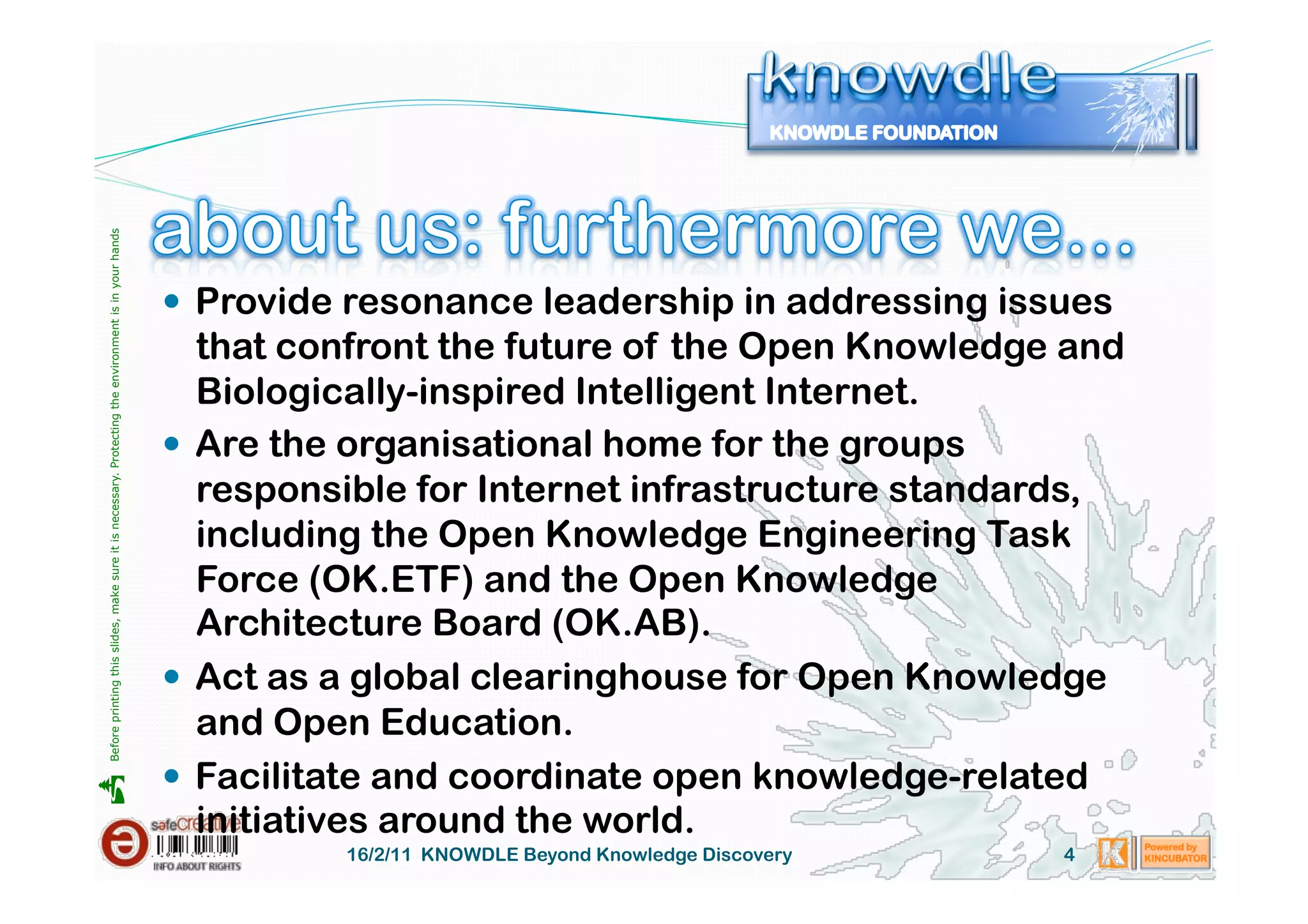 Before printing this slides, make sure it is necessary. Protecting the environment is in your hands 




                                                                                                         Provide resonance leadership in addressing issues
                                                                                                          that confront the future of the Open Knowledge and
                                                                                                          Biologically-inspired Intelligent Internet.
                                                                                                         Are the organisational home for the groups
                                                                                                          responsible for Internet infrastructure standards,
                                                                                                          including the Open Knowledge Engineering Task
                                                                                                          Force (OK.ETF) and the Open Knowledge
                                                                                                          Architecture Board (OK.AB).
                                                                                                         Act as a global clearinghouse for Open Knowledge
                                                                                                          and Open Education.
                                                                                                         Facilitate and coordinate open knowledge-related





                                                                                                          initiatives around the world.
                                                                                                                 16/2/11 KNOWDLE Beyond Knowledge Discovery   4
 