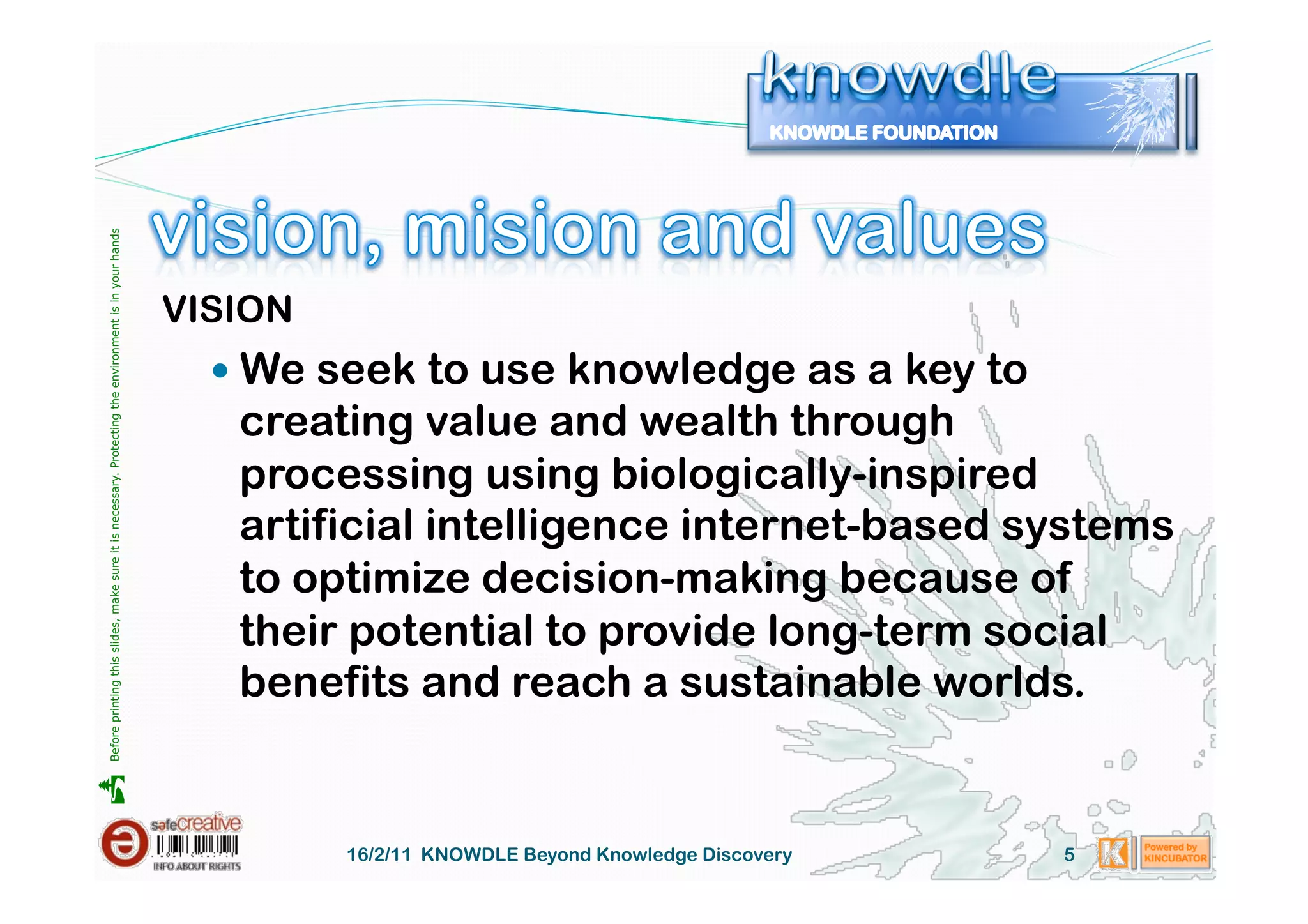 Before printing this slides, make sure it is necessary. Protecting the environment is in your hands 




                                                                                                       VISION
                                                                                                           We seek to use knowledge as a key to
                                                                                                          creating value and wealth through
                                                                                                          processing using biologically-inspired
                                                                                                          artificial intelligence internet-based systems
                                                                                                          to optimize decision-making because of
                                                                                                          their potential to provide long-term social
                                                                                                          benefits and reach a sustainable worlds.





                                                                                                                16/2/11 KNOWDLE Beyond Knowledge Discovery   5
 