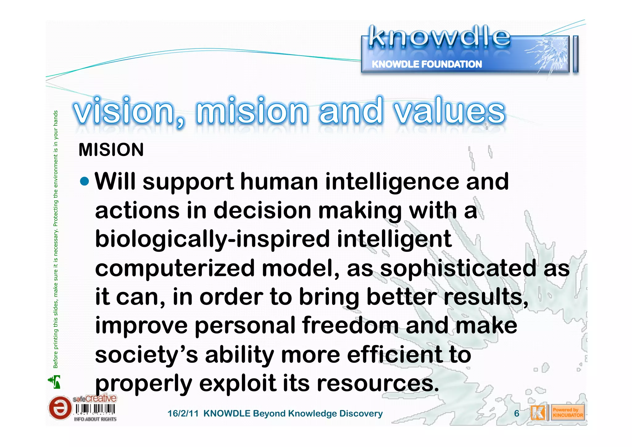 Before printing this slides, make sure it is necessary. Protecting the environment is in your hands 




                                                                                                       MISION
                                                                                                        Will support human intelligence and
                                                                                                        actions in decision making with a
                                                                                                        biologically-inspired intelligent
                                                                                                        computerized model, as sophisticated as
                                                                                                        it can, in order to bring better results,
                                                                                                        improve personal freedom and make
                                                                                                        society’s ability more efficient to
                                                                                                        properly exploit its resources.





                                                                                                                16/2/11 KNOWDLE Beyond Knowledge Discovery   6
 