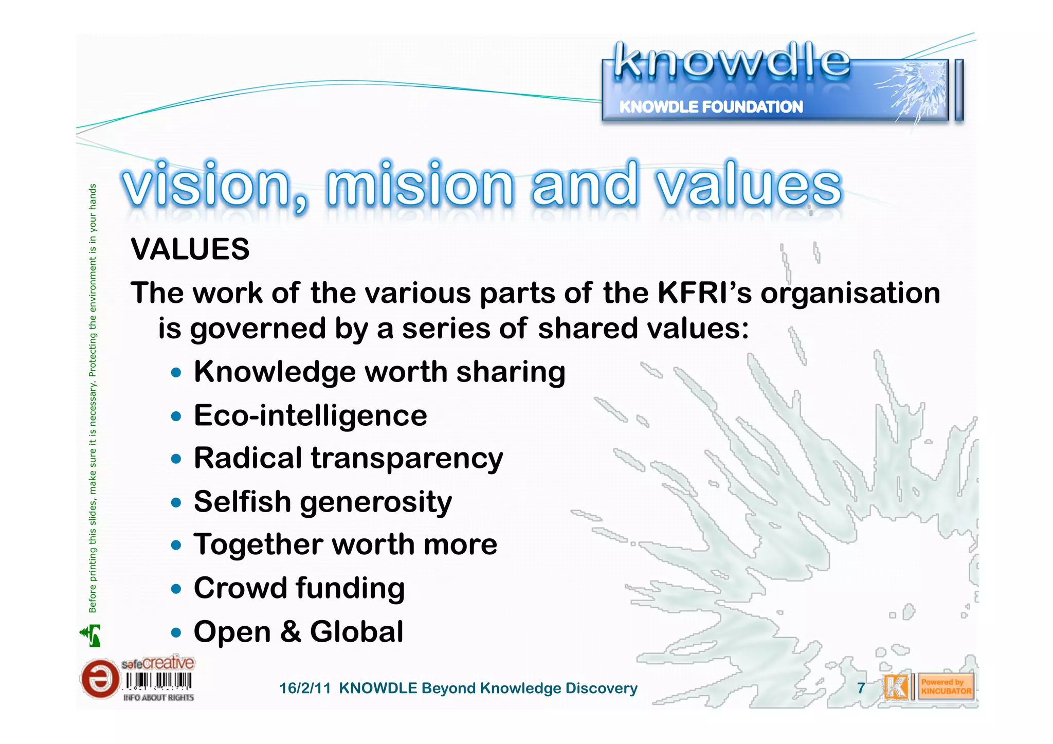 Before printing this slides, make sure it is necessary. Protecting the environment is in your hands 




                                                                                                       VALUES
                                                                                                       The work of the various parts of the KFRI’s organisation
                                                                                                         is governed by a series of shared values:
                                                                                                            Knowledge worth sharing
                                                                                                            Eco-intelligence
                                                                                                            Radical transparency
                                                                                                            Selfish generosity
                                                                                                            Together worth more
                                                                                                            Crowd funding
                                                                                                            Open & Global





                                                                                                                 16/2/11 KNOWDLE Beyond Knowledge Discovery   7
 