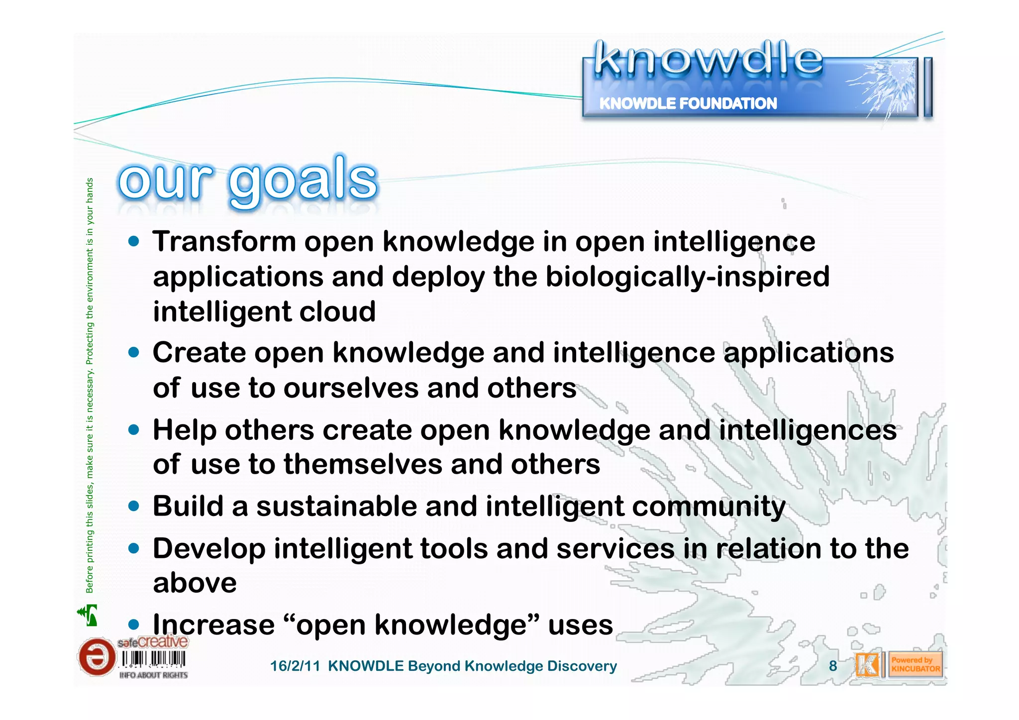 Before printing this slides, make sure it is necessary. Protecting the environment is in your hands 




                                                                                                         Transform open knowledge in open intelligence
                                                                                                          applications and deploy the biologically-inspired
                                                                                                          intelligent cloud
                                                                                                         Create open knowledge and intelligence applications
                                                                                                          of use to ourselves and others
                                                                                                         Help others create open knowledge and intelligences
                                                                                                          of use to themselves and others
                                                                                                         Build a sustainable and intelligent community
                                                                                                         Develop intelligent tools and services in relation to the
                                                                                                          above





                                                                                                         Increase “open knowledge” uses
                                                                                                                  16/2/11 KNOWDLE Beyond Knowledge Discovery   8
 