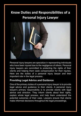 Know Duties and Responsibilities of a
Personal Injury Lawyer
Personal injury lawyers are specialize in representing individuals
who have been injured due to the negligence of others. Personal
injury lawyers are committed to protecting the rights of their
clients and helping them seek compensation for their injuries.
Here are the duties of a personal injury lawyer and their
important role in the legal process.
Providing Legal Advice and Guidance
One of the primary duties of a personal injury lawyer is to provide
legal advice and guidance to their clients. A personal injury
lawyer's primary responsibility is to provide clients with legal
advice and direction. They inform clients about their rights,
explain whole legal process, and help them understand the
potential outcomes of their case. Lawyers ensure that clients
make informed decisions throughout the legal proceedings.
 