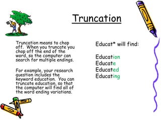 Truncation
Truncation means to chop
off. When you truncate you
chop off the end of the
word, so the computer can
search for multiple endings.
For example, your research
question includes the
keyword education. You can
truncate education, so that
the computer will find all of
the word ending variations.
Educat* will find:
Education
Educate
Educated
Educating
 