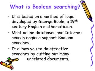 What is Boolean searching?
• It is based on a method of logic
developed by George Boole, a 19th
century English mathematician.
• Most online databases and Internet
search engines support Boolean
searches.
• It allows you to do effective
searches by cutting out many
unrelated documents.
 