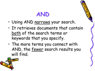 AND
• Using AND narrows your search.
• It retrieves documents that contain
both of the search terms or
keywords that you specify.
• The more terms you connect with
AND, the fewer search results you
will find.
 