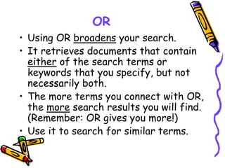 OR
• Using OR broadens your search.
• It retrieves documents that contain
either of the search terms or
keywords that you specify, but not
necessarily both.
• The more terms you connect with OR,
the more search results you will find.
(Remember: OR gives you more!)
• Use it to search for similar terms.
 