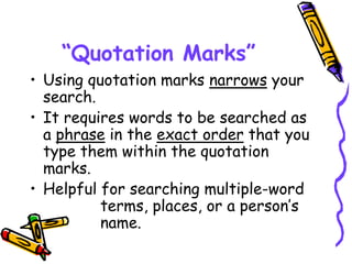 “Quotation Marks”
• Using quotation marks narrows your
search.
• It requires words to be searched as
a phrase in the exact order that you
type them within the quotation
marks.
• Helpful for searching multiple-word
terms, places, or a person’s
name.
 